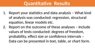 Quantitative Results
1. Report your statistics and data analysis – What kind
of analysis was conducted: regression, structural
equation, linear models etc.
2. Report on the outcome of these analyses – Include
values of tests conducted: degrees of freedom,
probability, effect size or confidence intervals –
Data can be presented in text, table, or chart form.
 