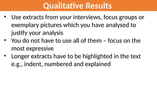 Qualitative Results
• Use extracts from your interviews, focus groups or
exemplary pictures which you have analysed to
justify your analysis
• You do not have to use all of them – focus on the
most expressive
• Longer extracts have to be highlighted in the text
e.g., indent, numbered and explained
 
