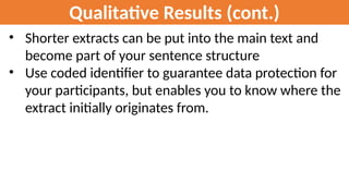Qualitative Results (cont.)
• Shorter extracts can be put into the main text and
become part of your sentence structure
• Use coded identifier to guarantee data protection for
your participants, but enables you to know where the
extract initially originates from.
 