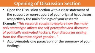 Opening of Discussion Section
• Open the Discussion section with a clear statement of
the support or non-support of your original hypotheses
respectively the main findings of your research
Example “This research sought to explore how the male-
only stereotype affects the self-perception and discourse
of politically motivated hackers. Four discourses arising
from the discursive object gender… ”
• Approximately one paragraph for the summary of your
findings.
 