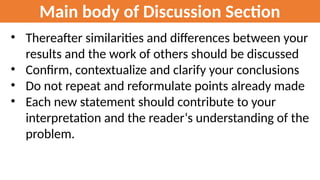 Main body of Discussion Section
• Thereafter similarities and differences between your
results and the work of others should be discussed
• Confirm, contextualize and clarify your conclusions
• Do not repeat and reformulate points already made
• Each new statement should contribute to your
interpretation and the reader‘s understanding of the
problem.
 