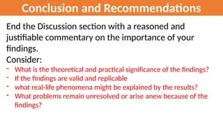 Conclusion and Recommendations
End the Discussion section with a reasoned and
justifiable commentary on the importance of your
findings.
Consider:
- What is the theoretical and practical significance of the findings?
- If the findings are valid and replicable
- what real-life phenomena might be explained by the results?
- What problems remain unresolved or arise anew because of the
findings?
 