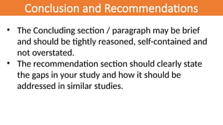 Conclusion and Recommendations
• The Concluding section / paragraph may be brief
and should be tightly reasoned, self-contained and
not overstated.
• The recommendation section should clearly state
the gaps in your study and how it should be
addressed in similar studies.
 