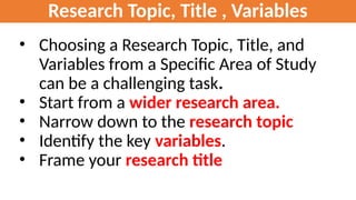 Research Topic, Title , Variables
• Choosing a Research Topic, Title, and
Variables from a Specific Area of Study
can be a challenging task.
• Start from a wider research area.
• Narrow down to the research topic
• Identify the key variables.
• Frame your research title
 