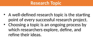 Research Topic
• A well-defined research topic is the starting
point of every successful research project.
• Choosing a topic is an ongoing process by
which researchers explore, define, and
refine their ideas.
 