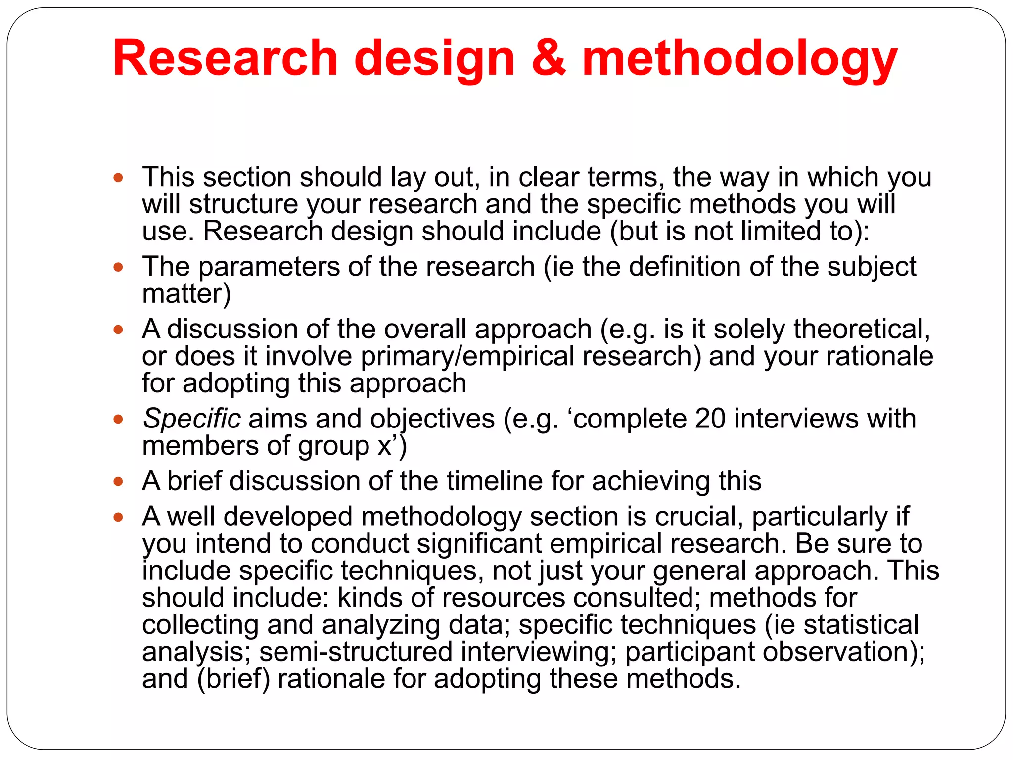 Research design & methodology
 This section should lay out, in clear terms, the way in which you
will structure your research and the specific methods you will
use. Research design should include (but is not limited to):
 The parameters of the research (ie the definition of the subject
matter)
 A discussion of the overall approach (e.g. is it solely theoretical,
or does it involve primary/empirical research) and your rationale
for adopting this approach
 Specific aims and objectives (e.g. ‘complete 20 interviews with
members of group x’)
 A brief discussion of the timeline for achieving this
 A well developed methodology section is crucial, particularly if
you intend to conduct significant empirical research. Be sure to
include specific techniques, not just your general approach. This
should include: kinds of resources consulted; methods for
collecting and analyzing data; specific techniques (ie statistical
analysis; semi-structured interviewing; participant observation);
and (brief) rationale for adopting these methods.
 