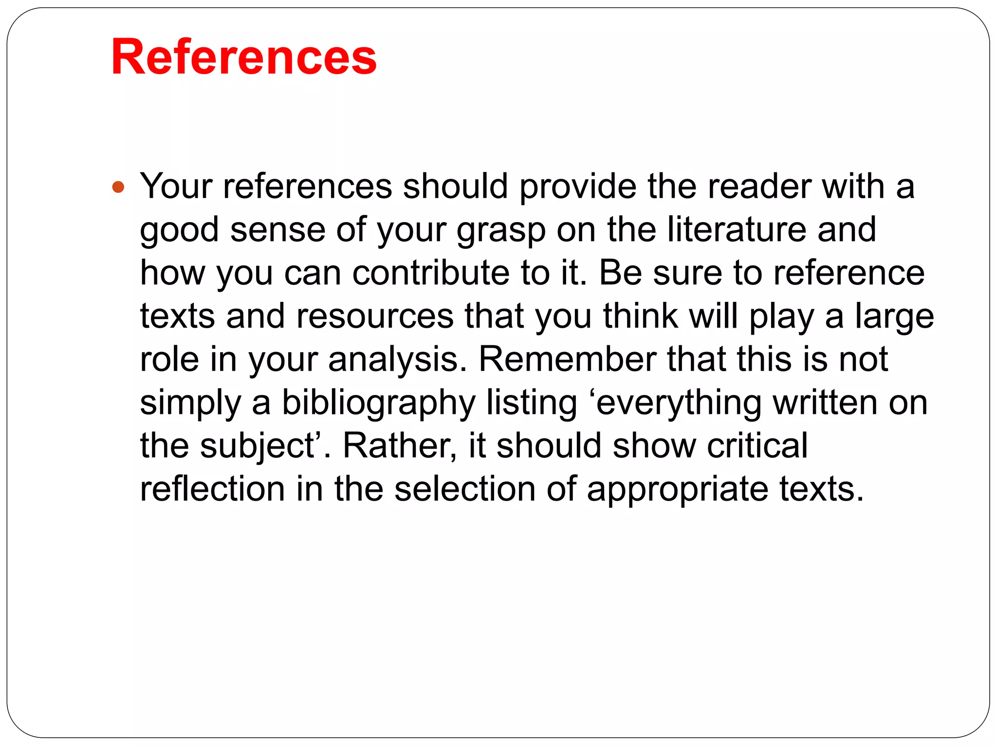 References
 Your references should provide the reader with a
good sense of your grasp on the literature and
how you can contribute to it. Be sure to reference
texts and resources that you think will play a large
role in your analysis. Remember that this is not
simply a bibliography listing ‘everything written on
the subject’. Rather, it should show critical
reflection in the selection of appropriate texts.
 