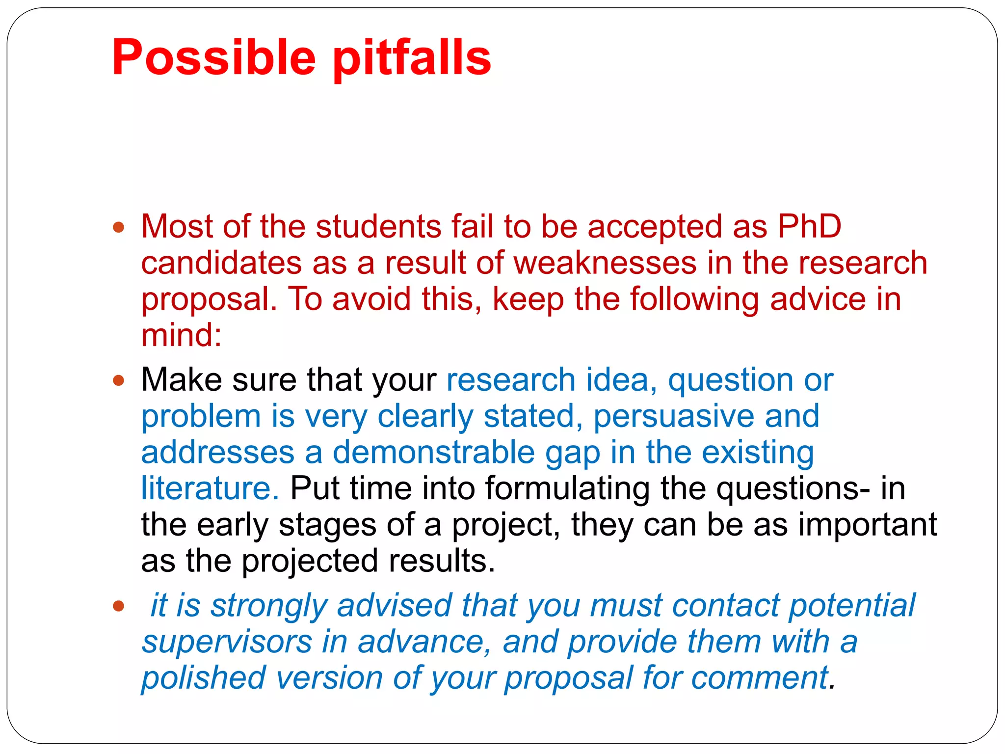 Possible pitfalls
 Most of the students fail to be accepted as PhD
candidates as a result of weaknesses in the research
proposal. To avoid this, keep the following advice in
mind:
 Make sure that your research idea, question or
problem is very clearly stated, persuasive and
addresses a demonstrable gap in the existing
literature. Put time into formulating the questions- in
the early stages of a project, they can be as important
as the projected results.
 it is strongly advised that you must contact potential
supervisors in advance, and provide them with a
polished version of your proposal for comment.
 