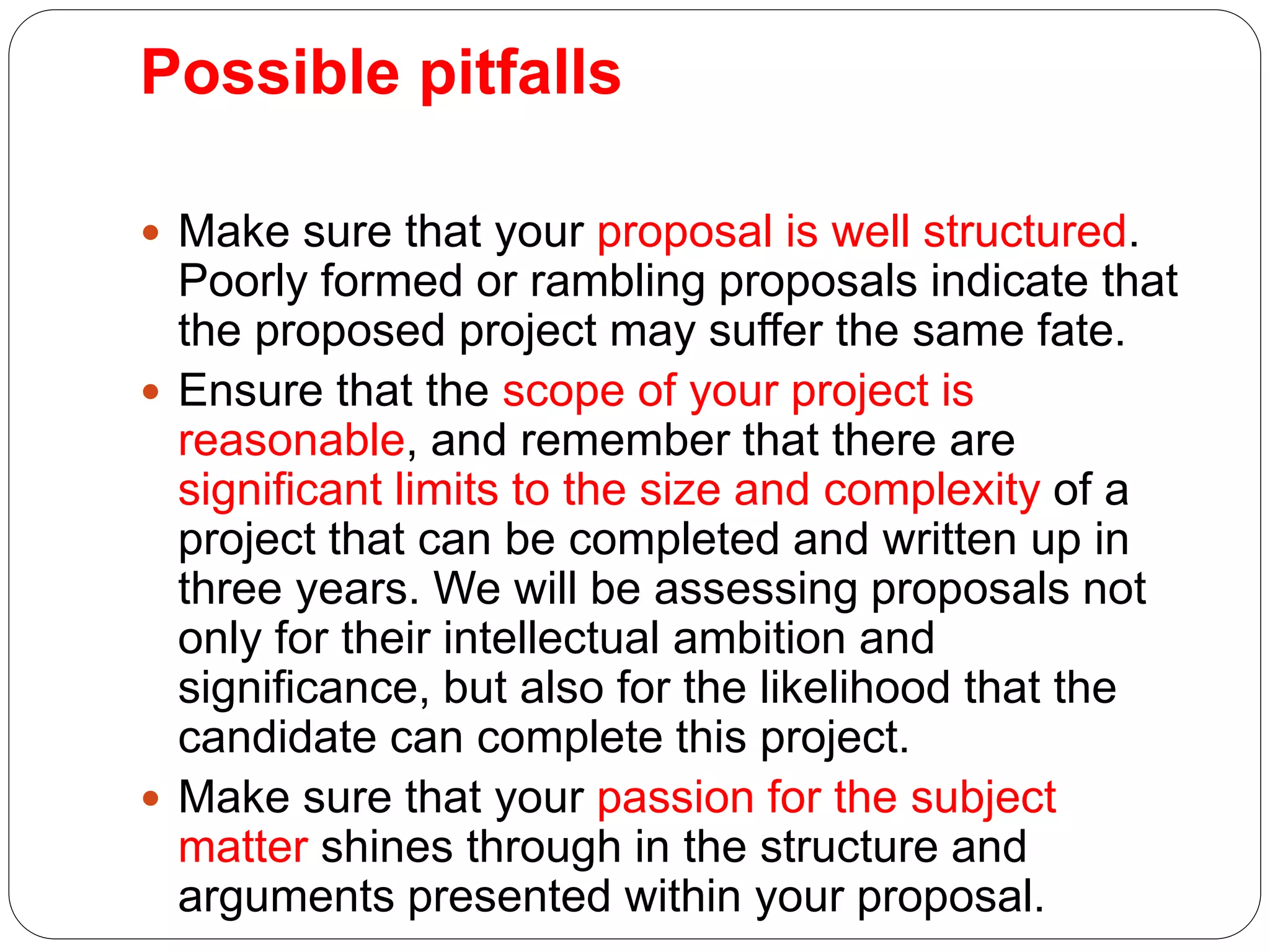 Possible pitfalls
 Make sure that your proposal is well structured.
Poorly formed or rambling proposals indicate that
the proposed project may suffer the same fate.
 Ensure that the scope of your project is
reasonable, and remember that there are
significant limits to the size and complexity of a
project that can be completed and written up in
three years. We will be assessing proposals not
only for their intellectual ambition and
significance, but also for the likelihood that the
candidate can complete this project.
 Make sure that your passion for the subject
matter shines through in the structure and
arguments presented within your proposal.
 