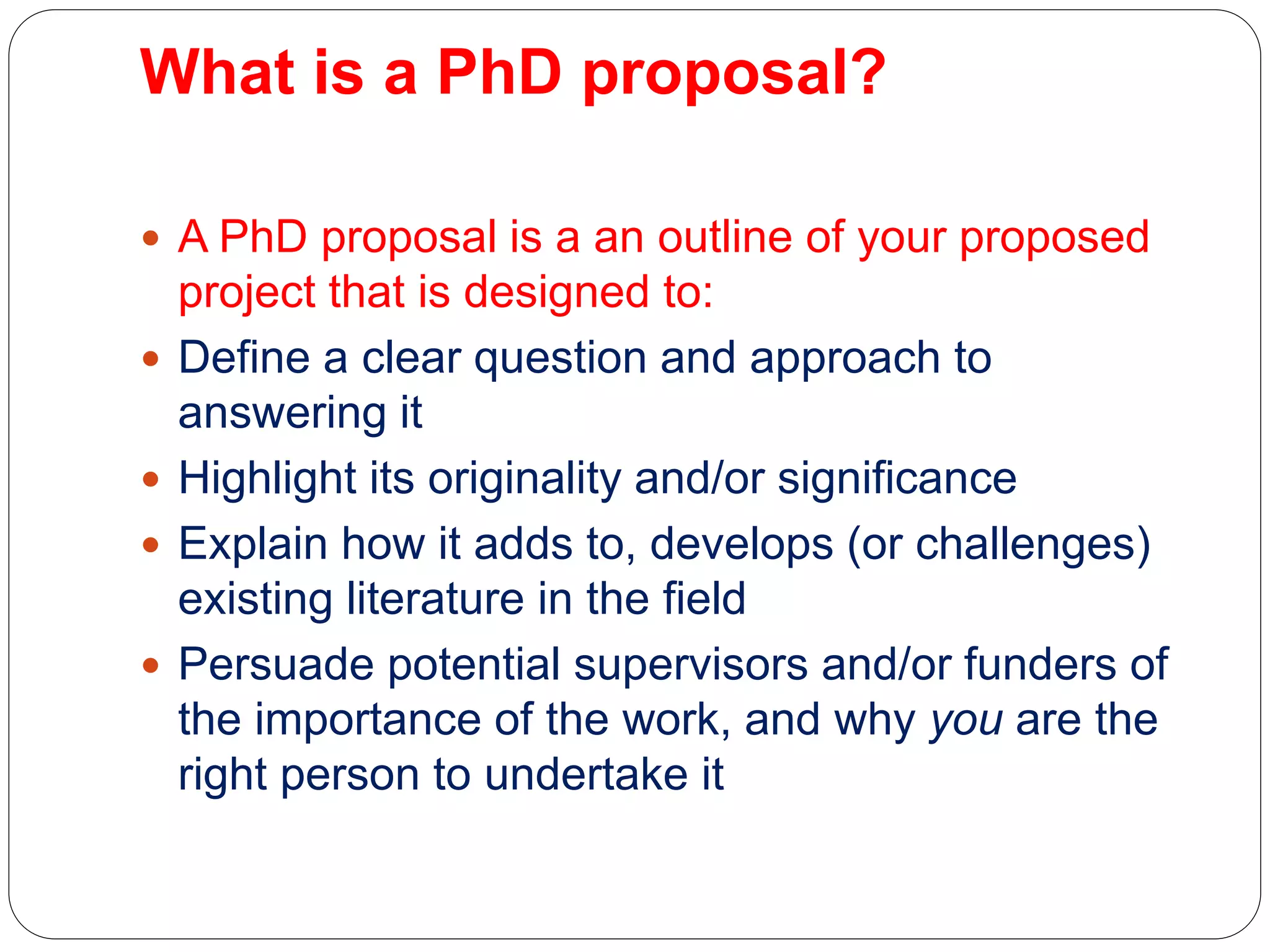 What is a PhD proposal?
 A PhD proposal is a an outline of your proposed
project that is designed to:
 Define a clear question and approach to
answering it
 Highlight its originality and/or significance
 Explain how it adds to, develops (or challenges)
existing literature in the field
 Persuade potential supervisors and/or funders of
the importance of the work, and why you are the
right person to undertake it
 