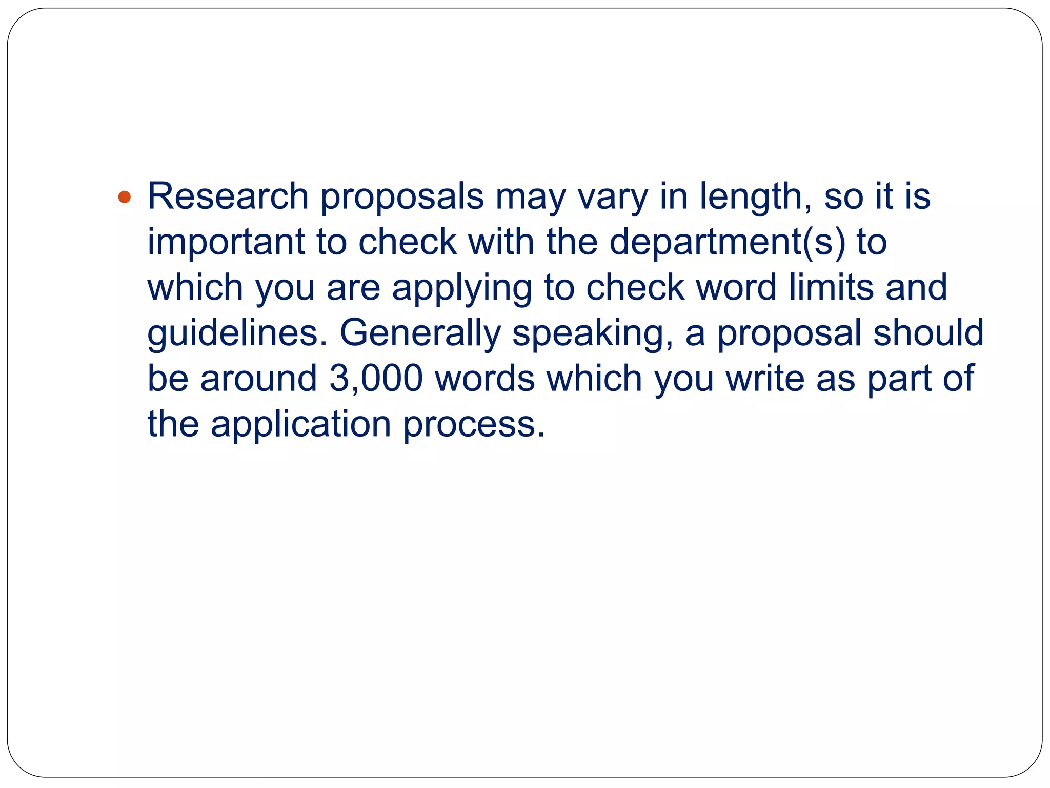  Research proposals may vary in length, so it is
important to check with the department(s) to
which you are applying to check word limits and
guidelines. Generally speaking, a proposal should
be around 3,000 words which you write as part of
the application process.
 