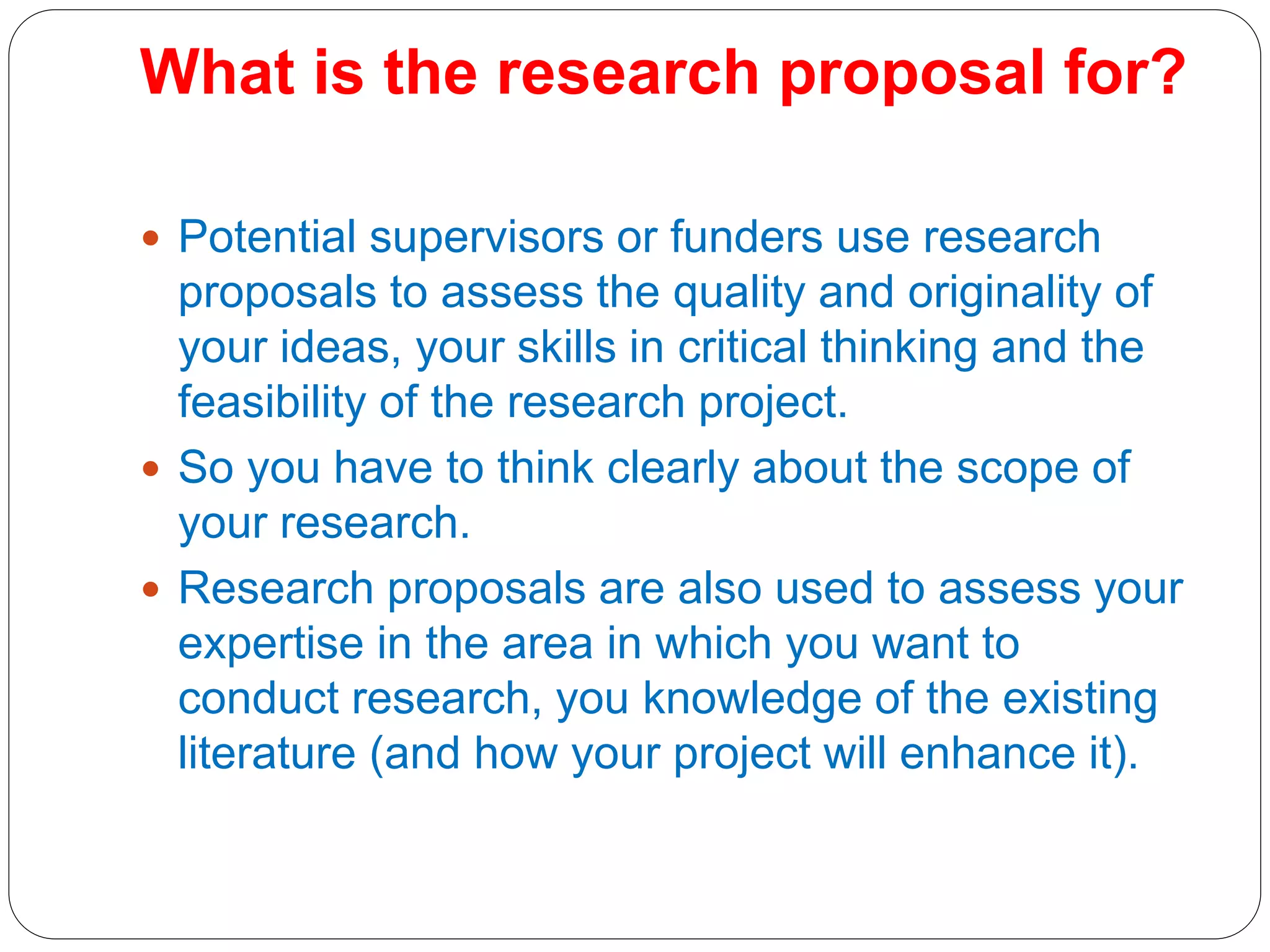 What is the research proposal for?
 Potential supervisors or funders use research
proposals to assess the quality and originality of
your ideas, your skills in critical thinking and the
feasibility of the research project.
 So you have to think clearly about the scope of
your research.
 Research proposals are also used to assess your
expertise in the area in which you want to
conduct research, you knowledge of the existing
literature (and how your project will enhance it).
 