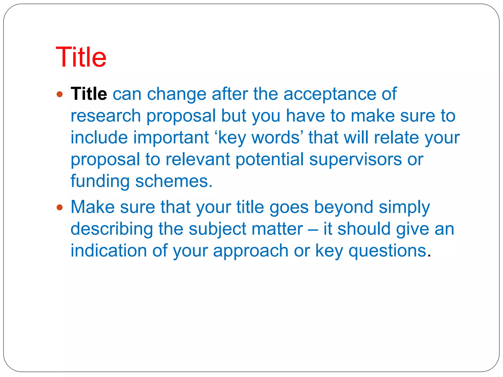 Title
 Title can change after the acceptance of
research proposal but you have to make sure to
include important ‘key words’ that will relate your
proposal to relevant potential supervisors or
funding schemes.
 Make sure that your title goes beyond simply
describing the subject matter – it should give an
indication of your approach or key questions.
 