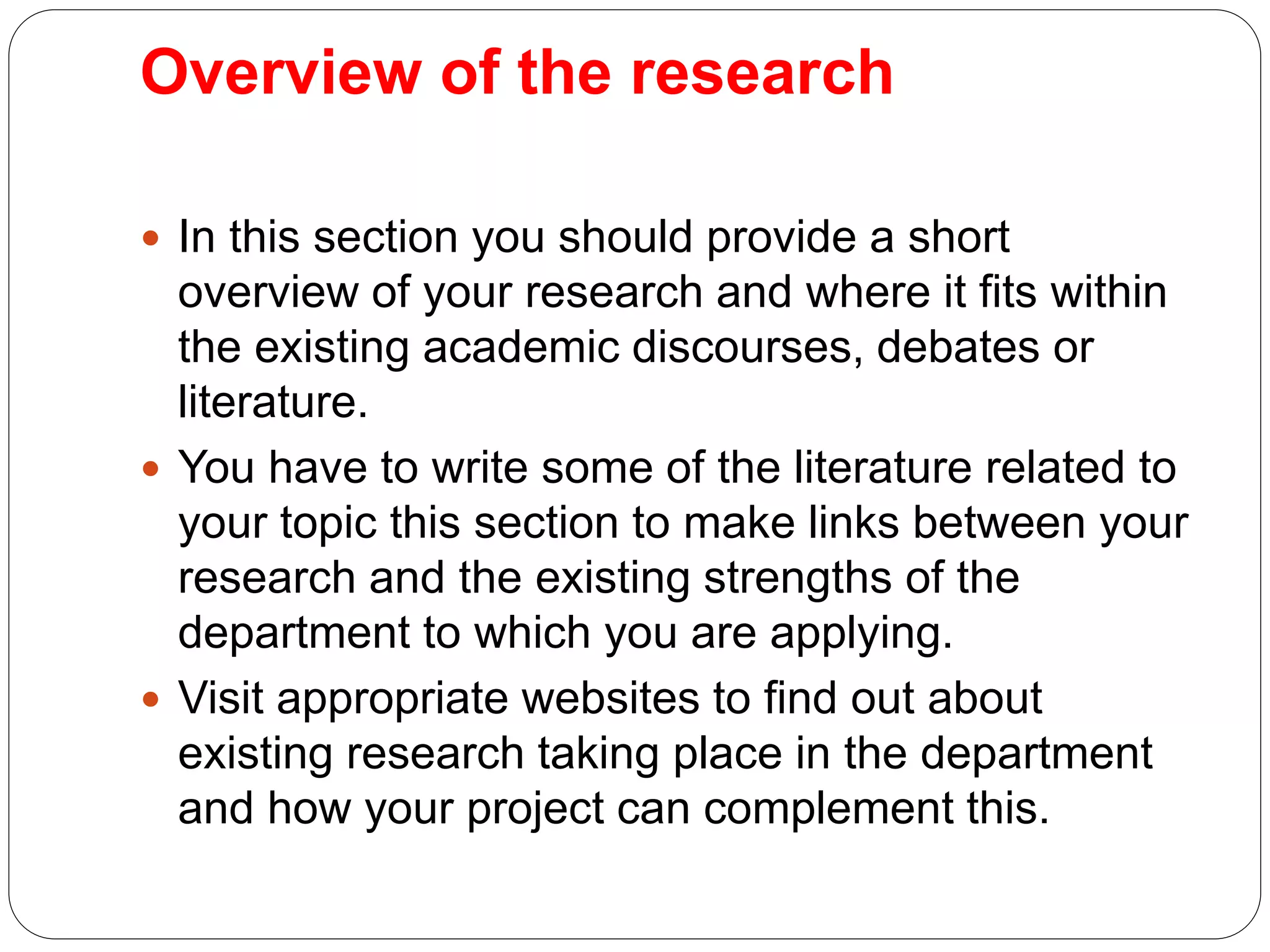 Overview of the research
 In this section you should provide a short
overview of your research and where it fits within
the existing academic discourses, debates or
literature.
 You have to write some of the literature related to
your topic this section to make links between your
research and the existing strengths of the
department to which you are applying.
 Visit appropriate websites to find out about
existing research taking place in the department
and how your project can complement this.
 