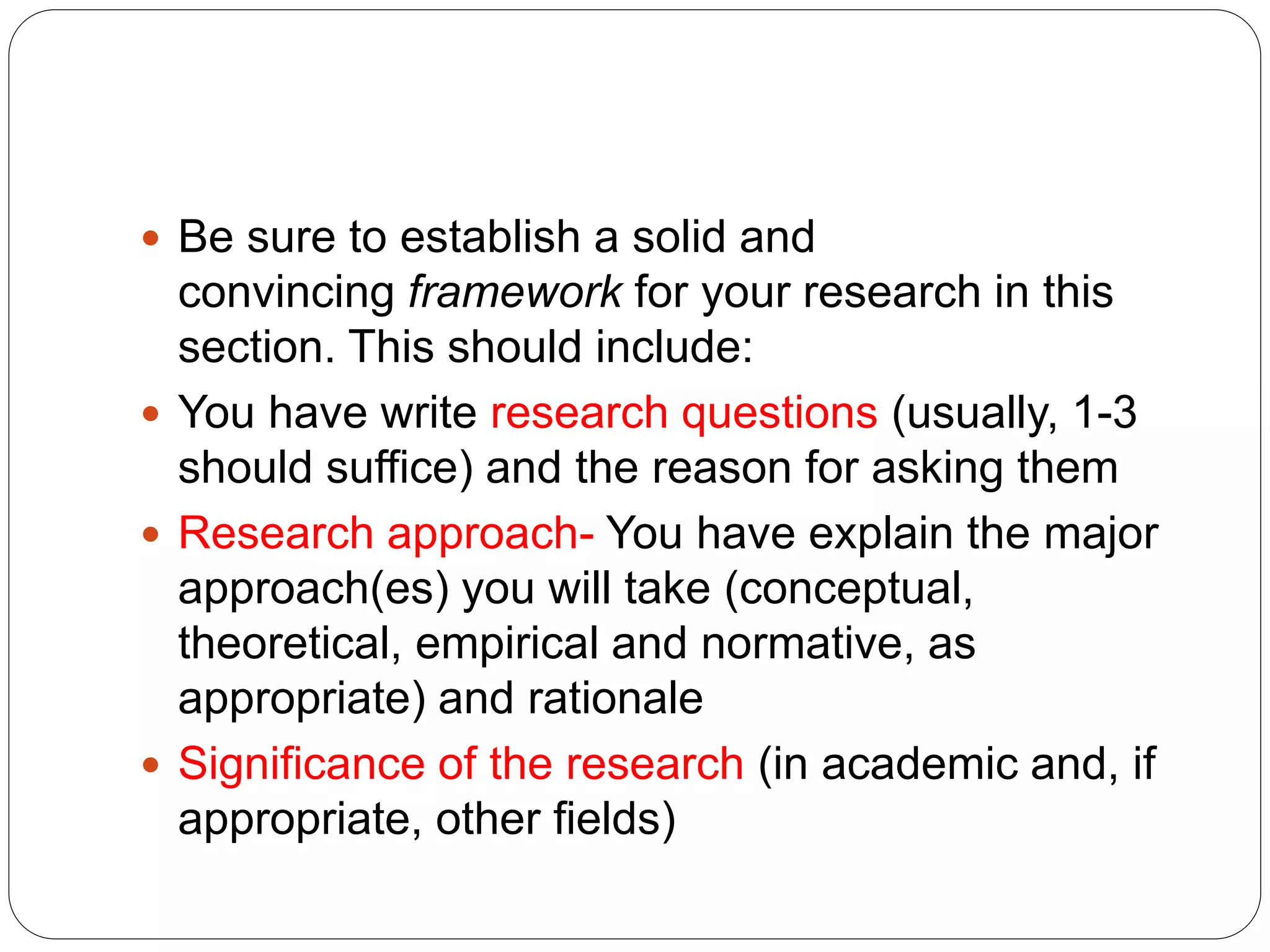  Be sure to establish a solid and
convincing framework for your research in this
section. This should include:
 You have write research questions (usually, 1-3
should suffice) and the reason for asking them
 Research approach- You have explain the major
approach(es) you will take (conceptual,
theoretical, empirical and normative, as
appropriate) and rationale
 Significance of the research (in academic and, if
appropriate, other fields)
 