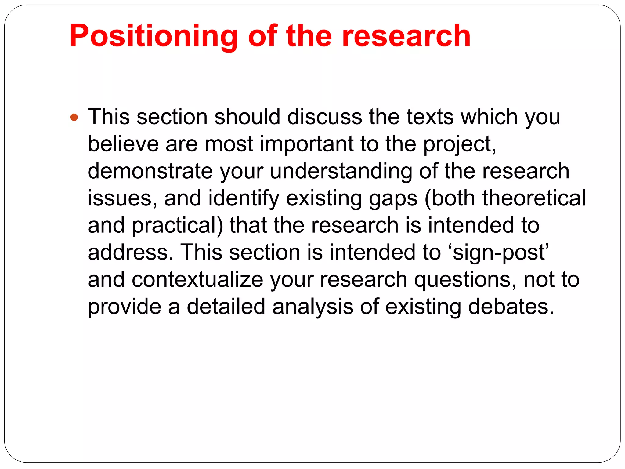 Positioning of the research
 This section should discuss the texts which you
believe are most important to the project,
demonstrate your understanding of the research
issues, and identify existing gaps (both theoretical
and practical) that the research is intended to
address. This section is intended to ‘sign-post’
and contextualize your research questions, not to
provide a detailed analysis of existing debates.
 