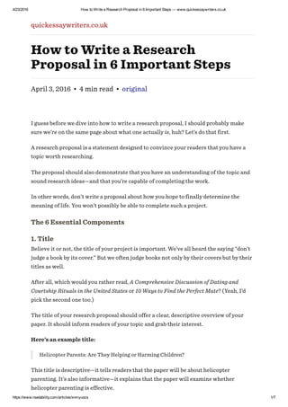 4/23/2016 How to Write a Research Proposal in 6 Important Steps — www.quickessaywriters.co.uk
https://www.readability.com/articles/xnmyuocs 1/7
quickessaywriters.co.uk
How to Write a Research
Proposal in 6 Important Steps
April 3, 2016 • 4 min read • original
I guess before we dive into how to write a research proposal, I should probably make
sure we’re on the same page about what one actually is, huh? Let’s do that first.
A research proposal is a statement designed to convince your readers that you have a
topic worth researching.
The proposal should also demonstrate that you have an understanding of the topic and
sound research ideas—and that you’re capable of completing the work.
In other words, don’t write a proposal about how you hope to finally determine the
meaning of life. You won’t possibly be able to complete such a project.
The 6 Essential Components
1. Title
Believe it or not, the title of your project is important. We’ve all heard the saying “don’t
judge a book by its cover.” But we often judge books not only by their covers but by their
titles as well.
After all, which would you rather read, A Comprehensive Discussion of Dating and
Courtship Rituals in the United States or 10 Ways to Find the Perfect Mate? (Yeah, I’d
pick the second one too.)
The title of your research proposal should offer a clear, descriptive overview of your
paper. It should inform readers of your topic and grab their interest.
Here’s an example title:
Helicopter Parents: Are They Helping or Harming Children?
This title is descriptive—it tells readers that the paper will be about helicopter
parenting. It’s also informative—it explains that the paper will examine whether
helicopter parenting is effective.
 