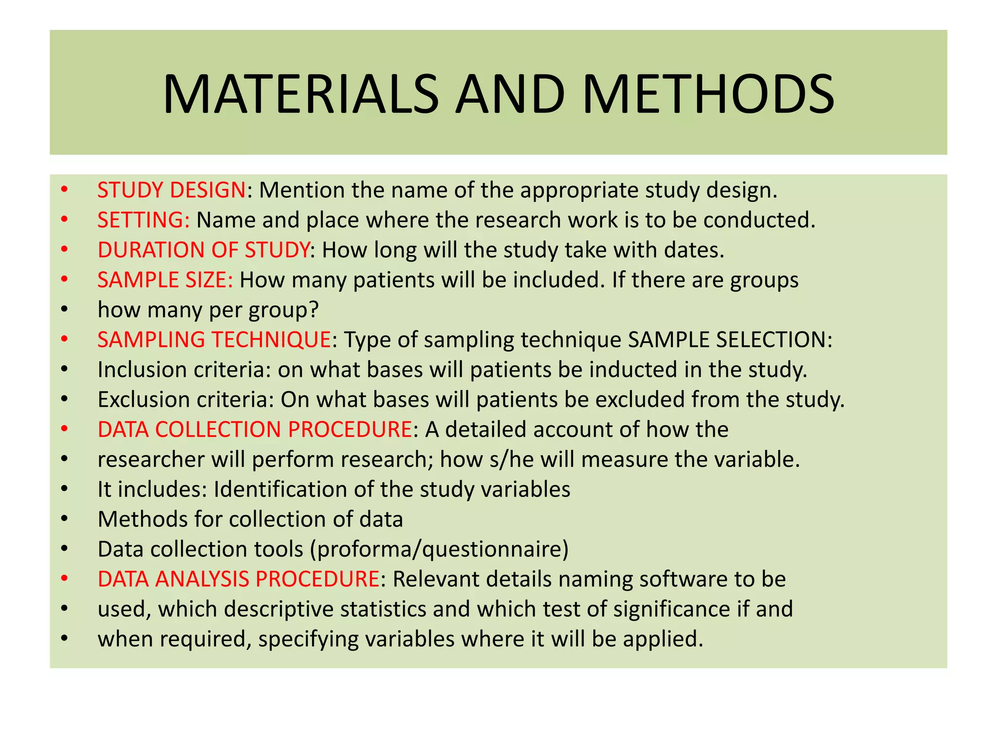 MATERIALS AND METHODS
• STUDY DESIGN: Mention the name of the appropriate study design.
• SETTING: Name and place where the research work is to be conducted.
• DURATION OF STUDY: How long will the study take with dates.
• SAMPLE SIZE: How many patients will be included. If there are groups
• how many per group?
• SAMPLING TECHNIQUE: Type of sampling technique SAMPLE SELECTION:
• Inclusion criteria: on what bases will patients be inducted in the study.
• Exclusion criteria: On what bases will patients be excluded from the study.
• DATA COLLECTION PROCEDURE: A detailed account of how the
• researcher will perform research; how s/he will measure the variable.
• It includes: Identification of the study variables
• Methods for collection of data
• Data collection tools (proforma/questionnaire)
• DATA ANALYSIS PROCEDURE: Relevant details naming software to be
• used, which descriptive statistics and which test of significance if and
• when required, specifying variables where it will be applied.
 