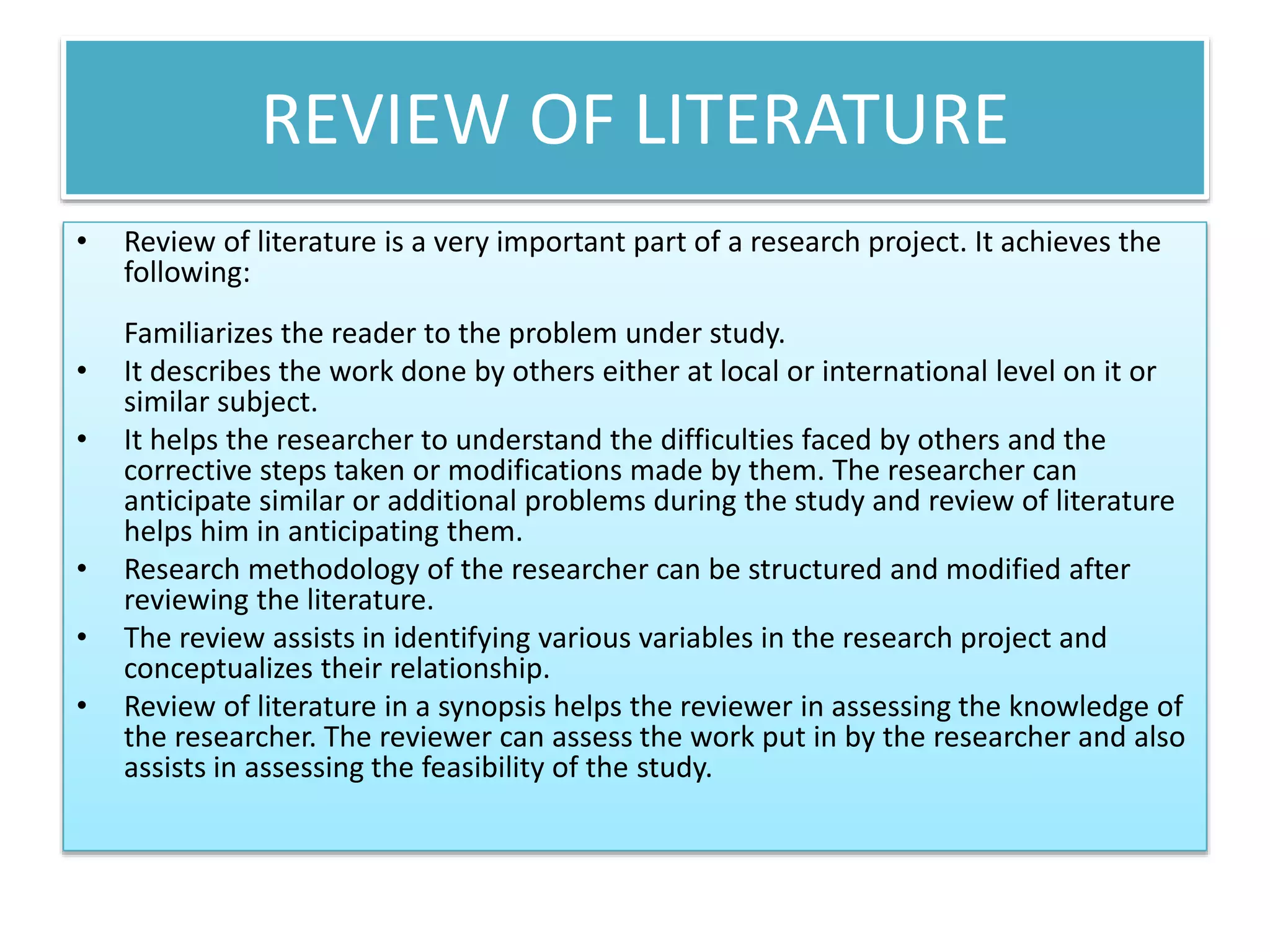 REVIEW OF LITERATURE
• Review of literature is a very important part of a research project. It achieves the
following:
Familiarizes the reader to the problem under study.
• It describes the work done by others either at local or international level on it or
similar subject.
• It helps the researcher to understand the difficulties faced by others and the
corrective steps taken or modifications made by them. The researcher can
anticipate similar or additional problems during the study and review of literature
helps him in anticipating them.
• Research methodology of the researcher can be structured and modified after
reviewing the literature.
• The review assists in identifying various variables in the research project and
conceptualizes their relationship.
• Review of literature in a synopsis helps the reviewer in assessing the knowledge of
the researcher. The reviewer can assess the work put in by the researcher and also
assists in assessing the feasibility of the study.
 