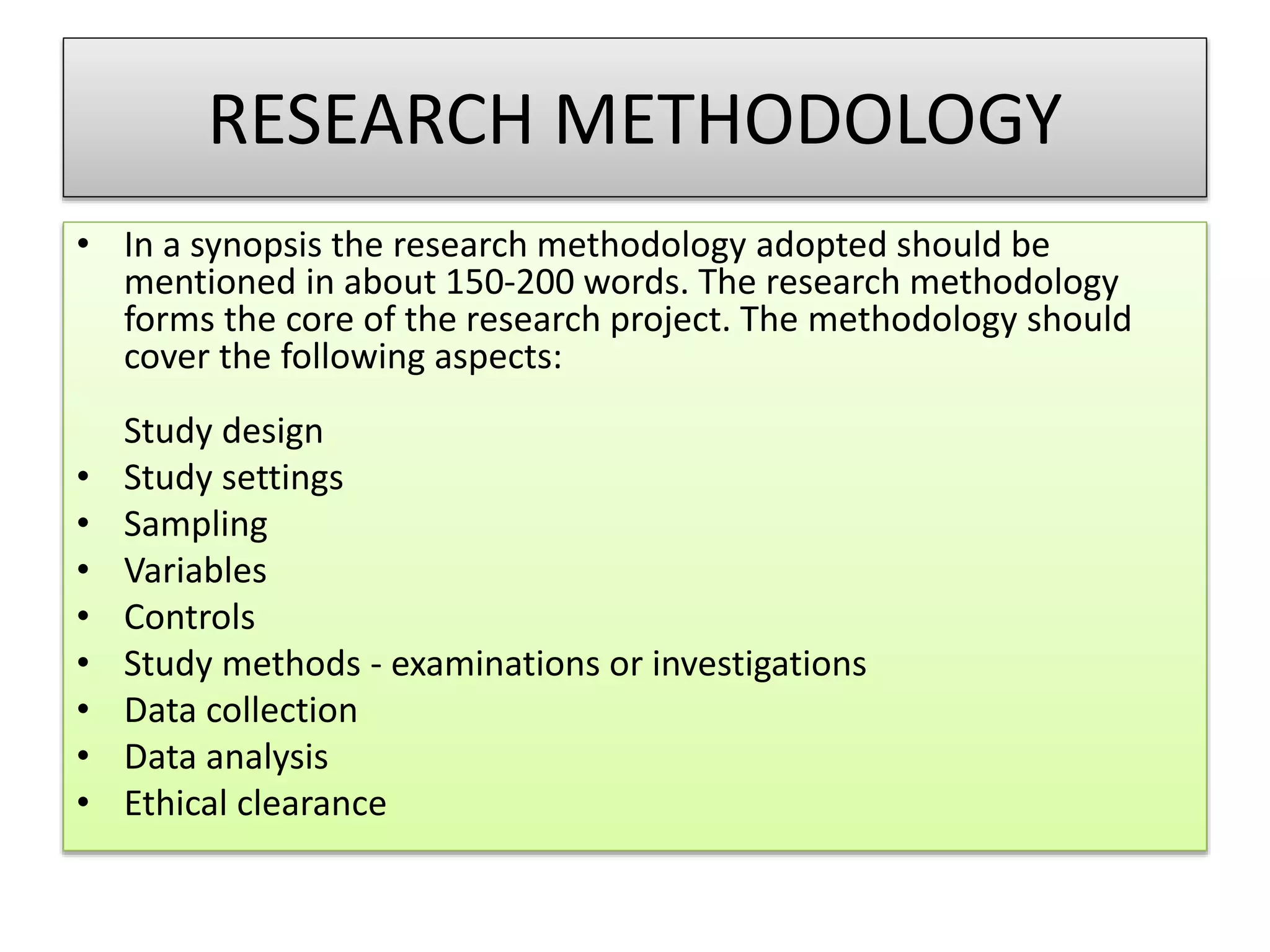 RESEARCH METHODOLOGY
• In a synopsis the research methodology adopted should be
mentioned in about 150-200 words. The research methodology
forms the core of the research project. The methodology should
cover the following aspects:
Study design
• Study settings
• Sampling
• Variables
• Controls
• Study methods - examinations or investigations
• Data collection
• Data analysis
• Ethical clearance
 