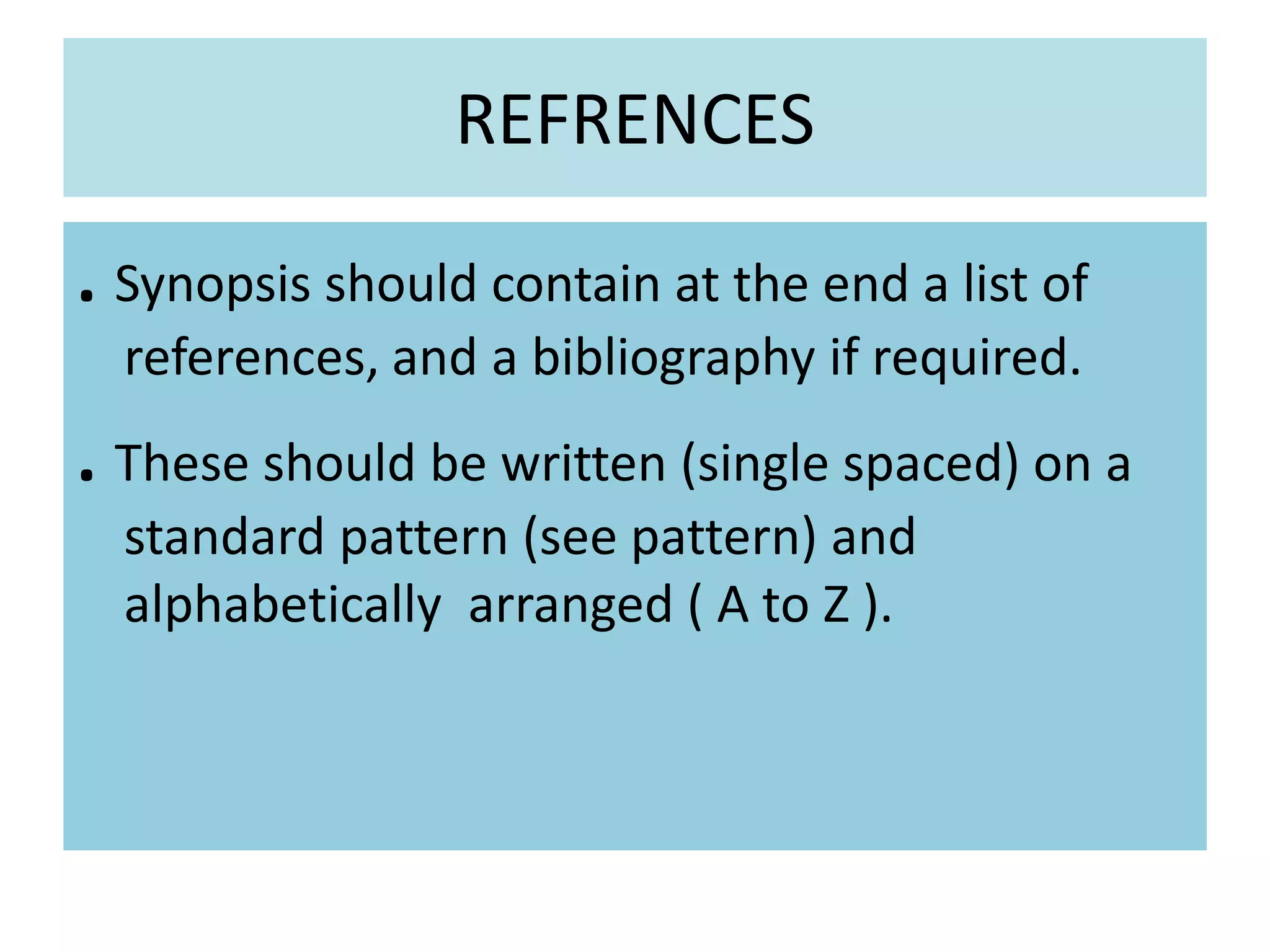 REFRENCES
. Synopsis should contain at the end a list of
references, and a bibliography if required.
. These should be written (single spaced) on a
standard pattern (see pattern) and
alphabetically arranged ( A to Z ).
 