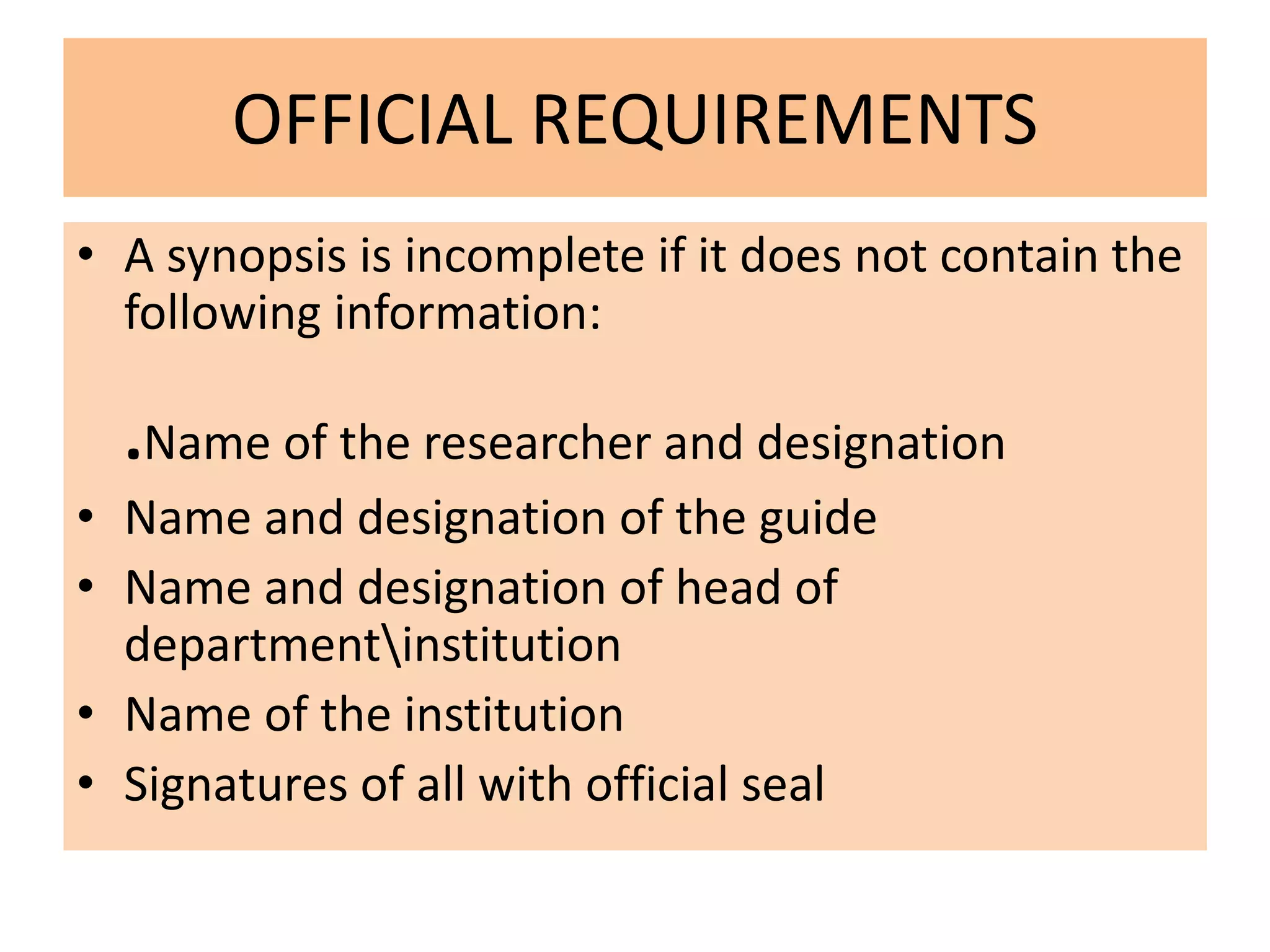 OFFICIAL REQUIREMENTS
• A synopsis is incomplete if it does not contain the
following information:
.Name of the researcher and designation
• Name and designation of the guide
• Name and designation of head of
departmentinstitution
• Name of the institution
• Signatures of all with official seal
 