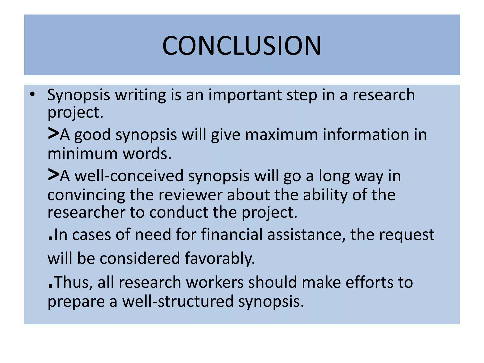 CONCLUSION
• Synopsis writing is an important step in a research
project.
>A good synopsis will give maximum information in
minimum words.
>A well-conceived synopsis will go a long way in
convincing the reviewer about the ability of the
researcher to conduct the project.
.In cases of need for financial assistance, the request
will be considered favorably.
.Thus, all research workers should make efforts to
prepare a well-structured synopsis.
 