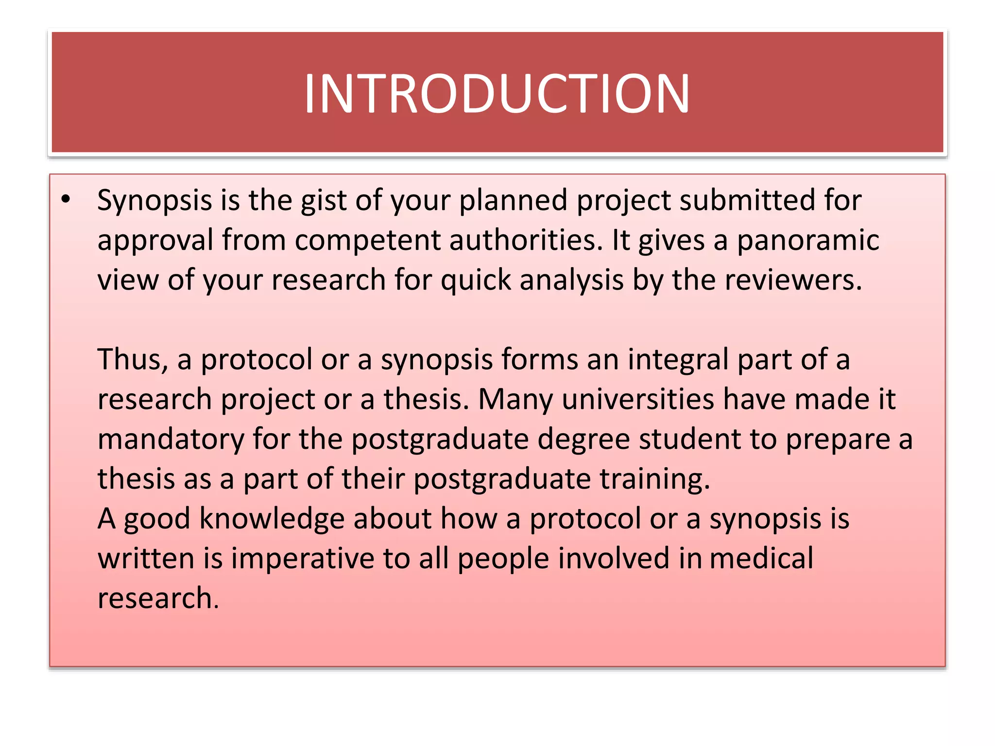 INTRODUCTION
• Synopsis is the gist of your planned project submitted for
approval from competent authorities. It gives a panoramic
view of your research for quick analysis by the reviewers.
Thus, a protocol or a synopsis forms an integral part of a
research project or a thesis. Many universities have made it
mandatory for the postgraduate degree student to prepare a
thesis as a part of their postgraduate training.
A good knowledge about how a protocol or a synopsis is
written is imperative to all people involved in medical
research.
 