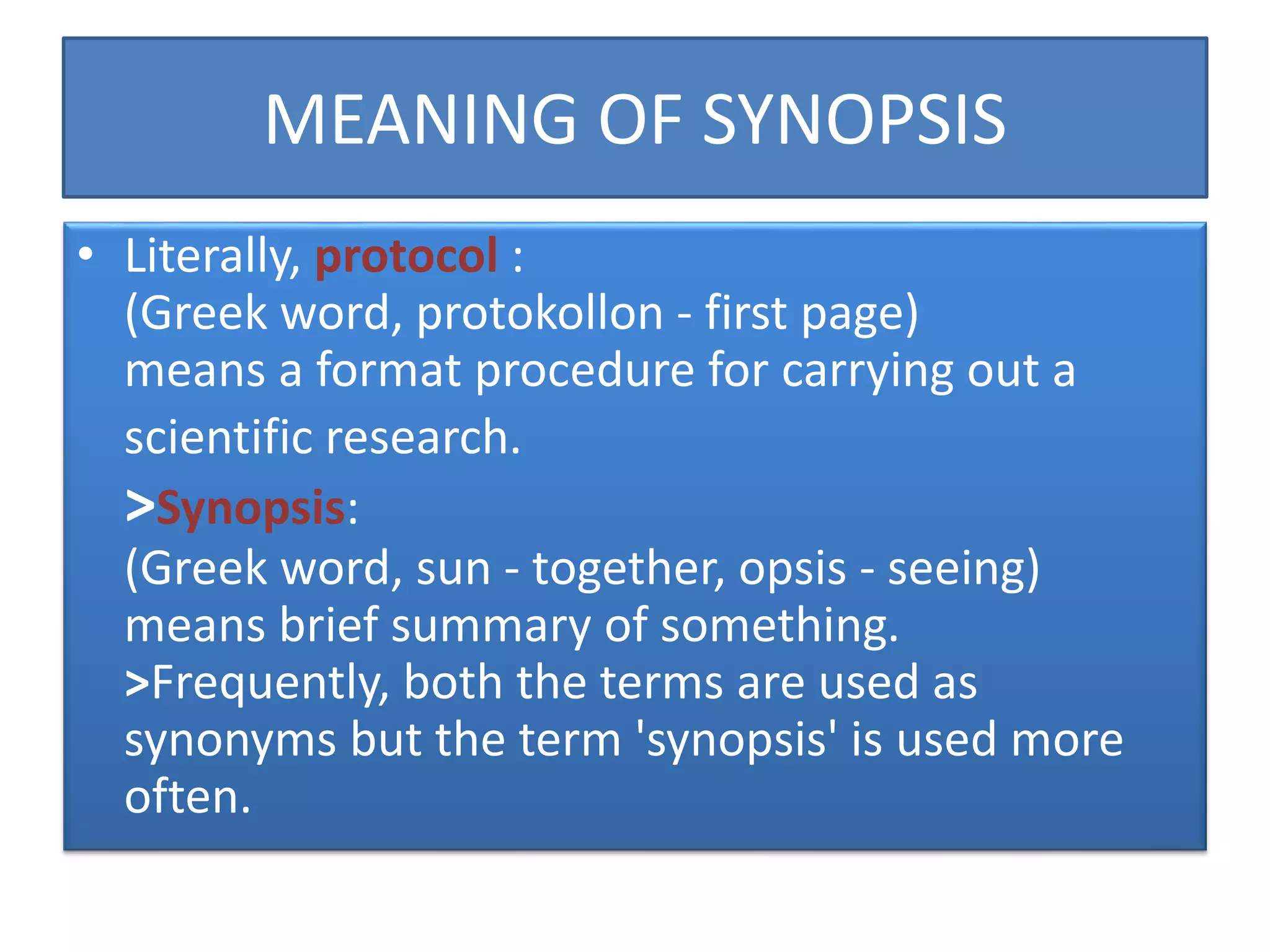 MEANING OF SYNOPSIS
• Literally, protocol :
(Greek word, protokollon - first page)
means a format procedure for carrying out a
scientific research.
>Synopsis:
(Greek word, sun - together, opsis - seeing)
means brief summary of something.
>Frequently, both the terms are used as
synonyms but the term 'synopsis' is used more
often.
 