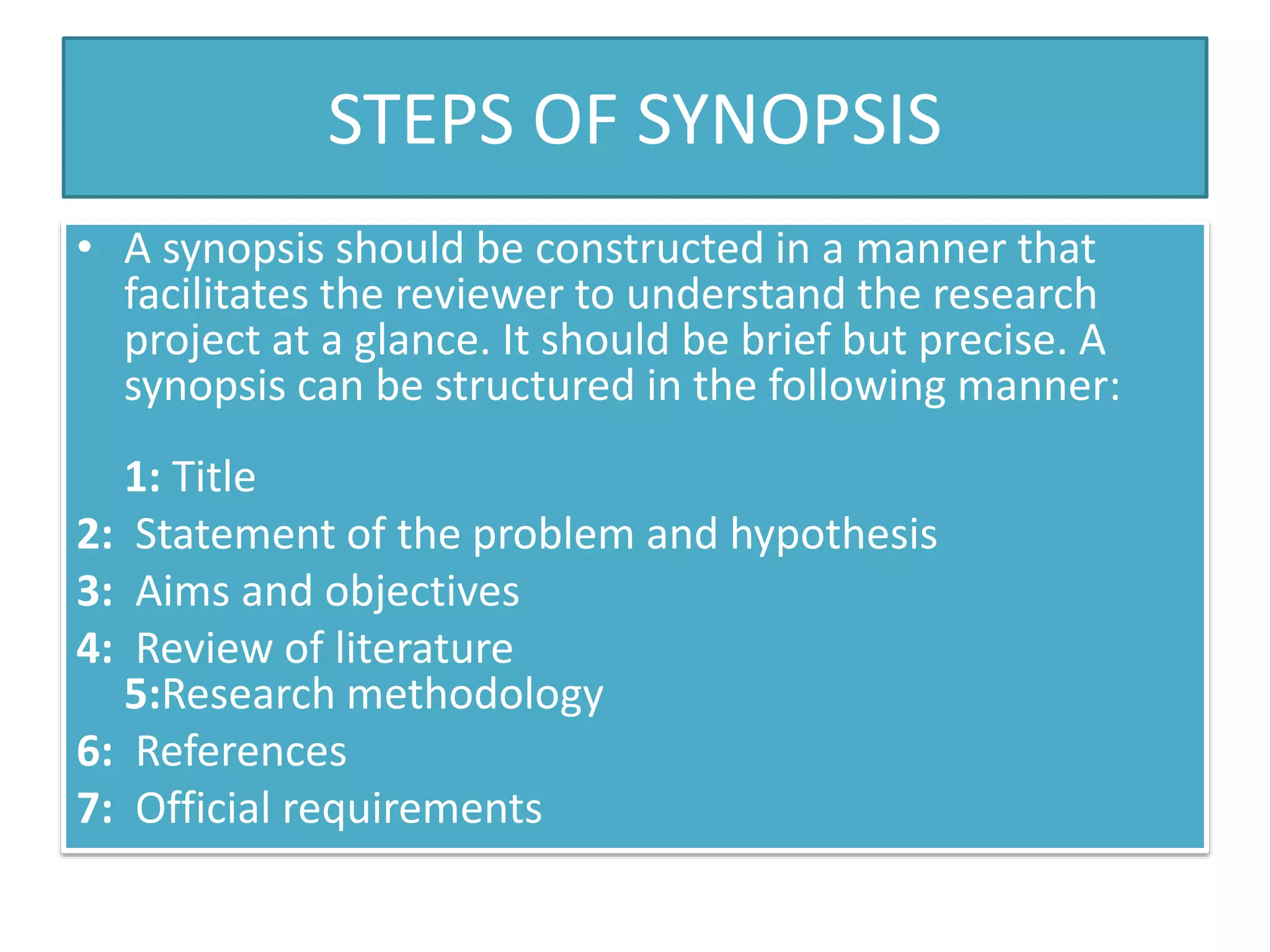 STEPS OF SYNOPSIS
• A synopsis should be constructed in a manner that
facilitates the reviewer to understand the research
project at a glance. It should be brief but precise. A
synopsis can be structured in the following manner:
1: Title
2: Statement of the problem and hypothesis
3: Aims and objectives
4: Review of literature
5:Research methodology
6: References
7: Official requirements
 