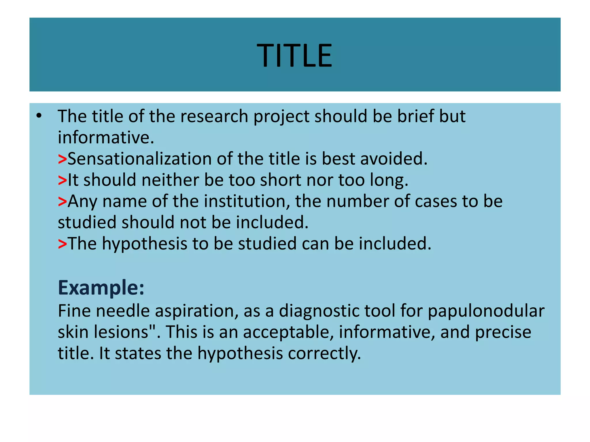 TITLE
• The title of the research project should be brief but
informative.
>Sensationalization of the title is best avoided.
>It should neither be too short nor too long.
>Any name of the institution, the number of cases to be
studied should not be included.
>The hypothesis to be studied can be included.
Example:
Fine needle aspiration, as a diagnostic tool for papulonodular
skin lesions". This is an acceptable, informative, and precise
title. It states the hypothesis correctly.
 