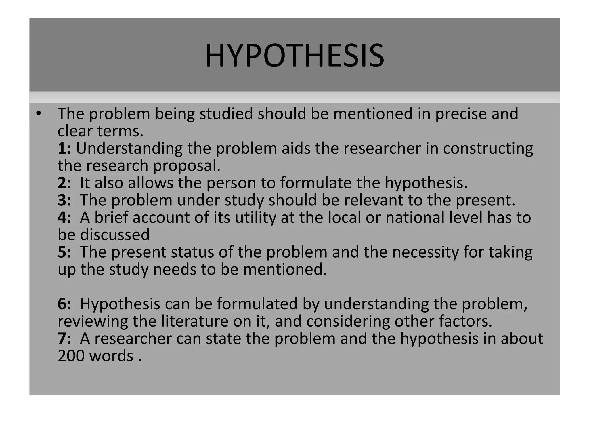 HYPOTHESIS
• The problem being studied should be mentioned in precise and
clear terms.
1: Understanding the problem aids the researcher in constructing
the research proposal.
2: It also allows the person to formulate the hypothesis.
3: The problem under study should be relevant to the present.
4: A brief account of its utility at the local or national level has to
be discussed
5: The present status of the problem and the necessity for taking
up the study needs to be mentioned.
6: Hypothesis can be formulated by understanding the problem,
reviewing the literature on it, and considering other factors.
7: A researcher can state the problem and the hypothesis in about
200 words .
 