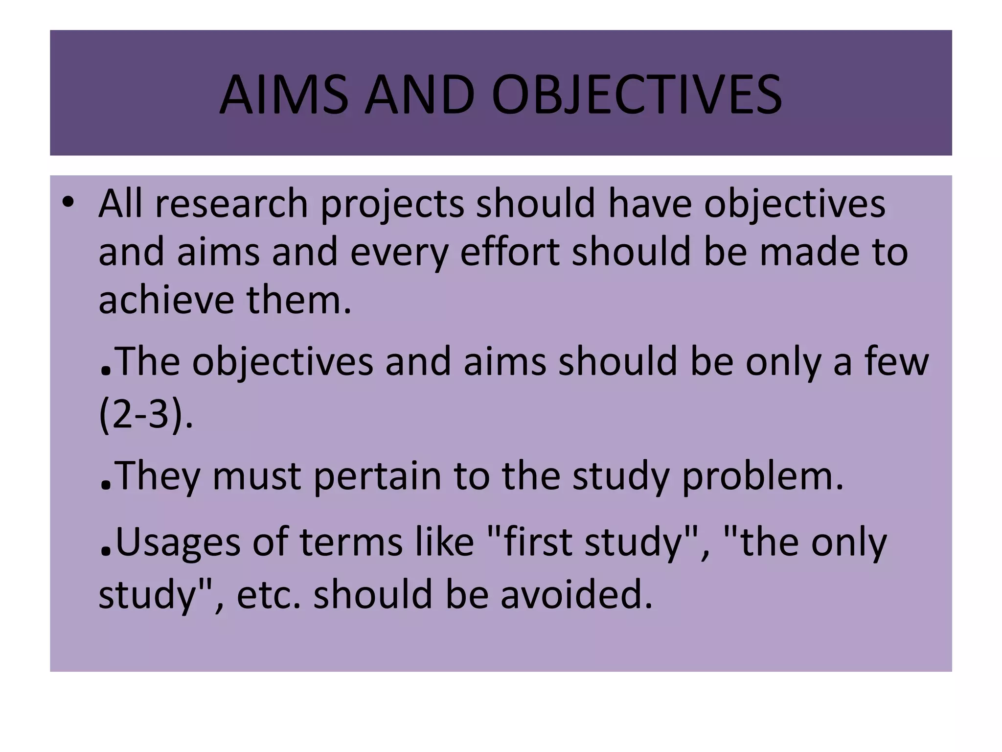 AIMS AND OBJECTIVES
• All research projects should have objectives
and aims and every effort should be made to
achieve them.
.The objectives and aims should be only a few
(2-3).
.They must pertain to the study problem.
.Usages of terms like "first study", "the only
study", etc. should be avoided.
 