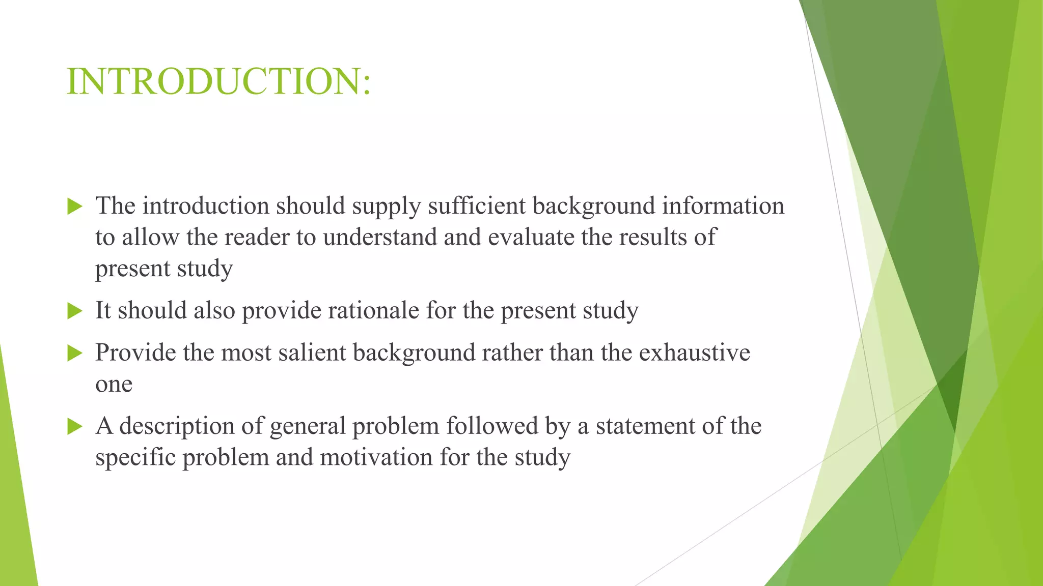 INTRODUCTION:
 The introduction should supply sufficient background information
to allow the reader to understand and evaluate the results of
present study
 It should also provide rationale for the present study
 Provide the most salient background rather than the exhaustive
one
 A description of general problem followed by a statement of the
specific problem and motivation for the study
 