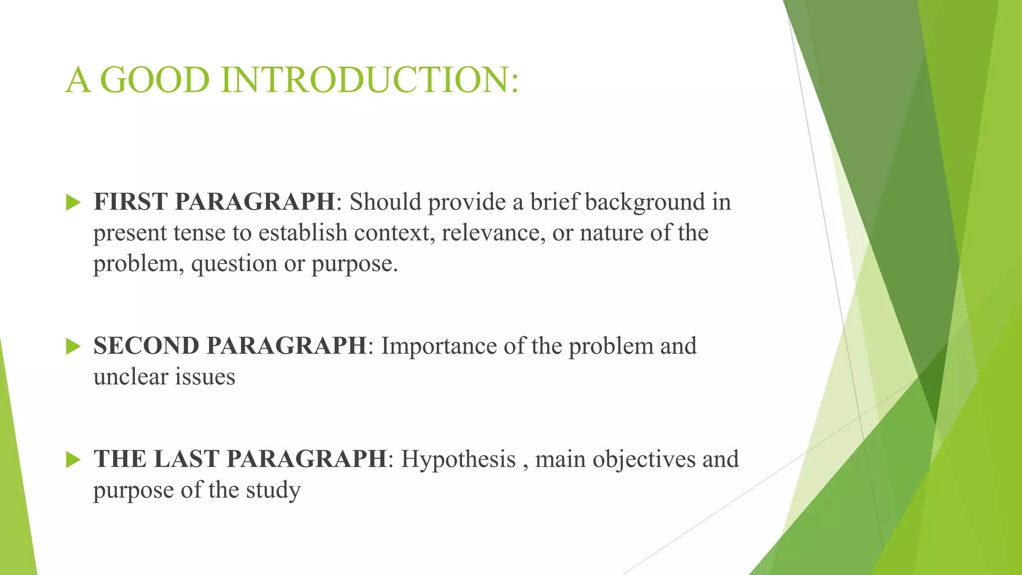 A GOOD INTRODUCTION:
 FIRST PARAGRAPH: Should provide a brief background in
present tense to establish context, relevance, or nature of the
problem, question or purpose.
 SECOND PARAGRAPH: Importance of the problem and
unclear issues
 THE LAST PARAGRAPH: Hypothesis , main objectives and
purpose of the study
 