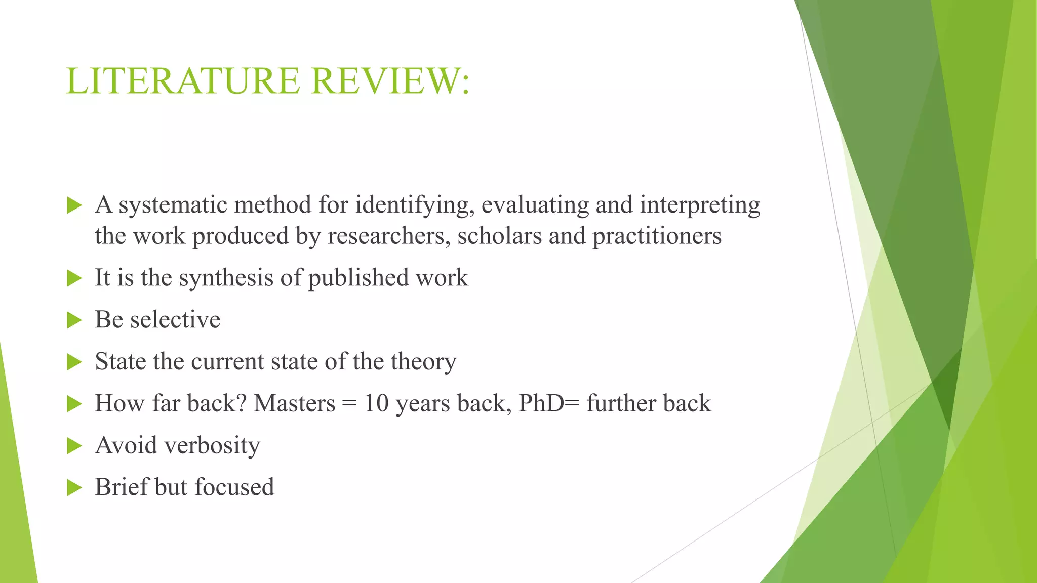LITERATURE REVIEW:
 A systematic method for identifying, evaluating and interpreting
the work produced by researchers, scholars and practitioners
 It is the synthesis of published work
 Be selective
 State the current state of the theory
 How far back? Masters = 10 years back, PhD= further back
 Avoid verbosity
 Brief but focused
 