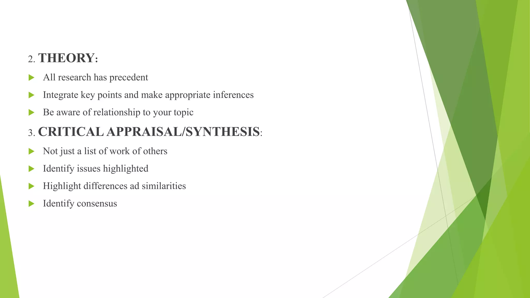 2. THEORY:
 All research has precedent
 Integrate key points and make appropriate inferences
 Be aware of relationship to your topic
3. CRITICAL APPRAISAL/SYNTHESIS:
 Not just a list of work of others
 Identify issues highlighted
 Highlight differences ad similarities
 Identify consensus
 