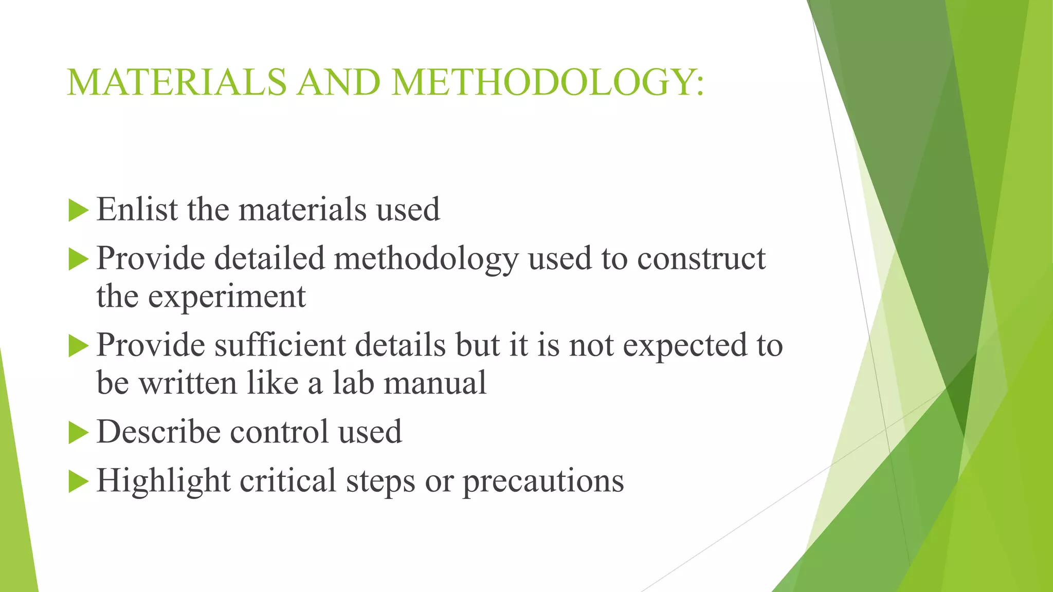 MATERIALS AND METHODOLOGY:
 Enlist the materials used
 Provide detailed methodology used to construct
the experiment
 Provide sufficient details but it is not expected to
be written like a lab manual
 Describe control used
 Highlight critical steps or precautions
 