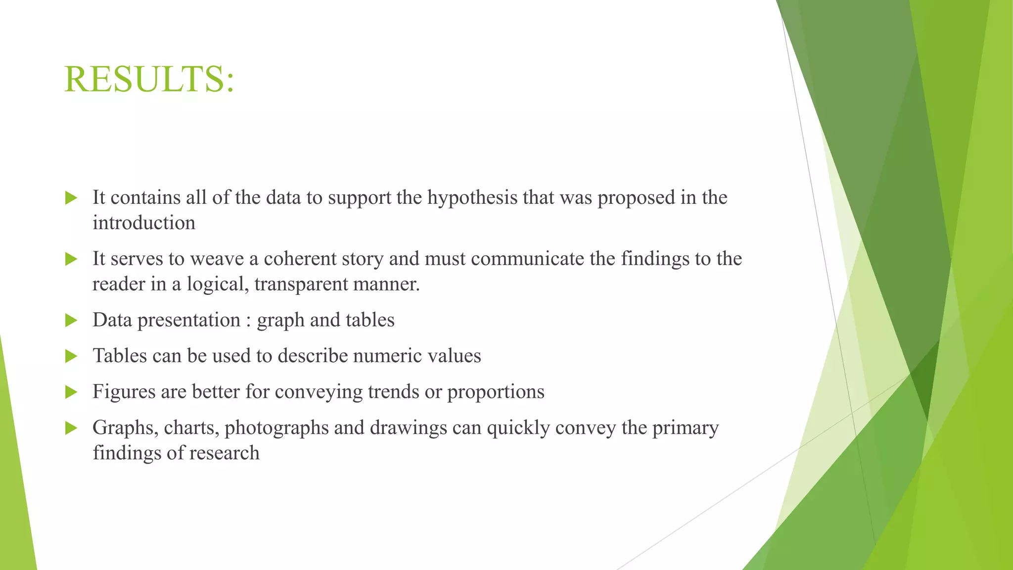 RESULTS:
 It contains all of the data to support the hypothesis that was proposed in the
introduction
 It serves to weave a coherent story and must communicate the findings to the
reader in a logical, transparent manner.
 Data presentation : graph and tables
 Tables can be used to describe numeric values
 Figures are better for conveying trends or proportions
 Graphs, charts, photographs and drawings can quickly convey the primary
findings of research
 