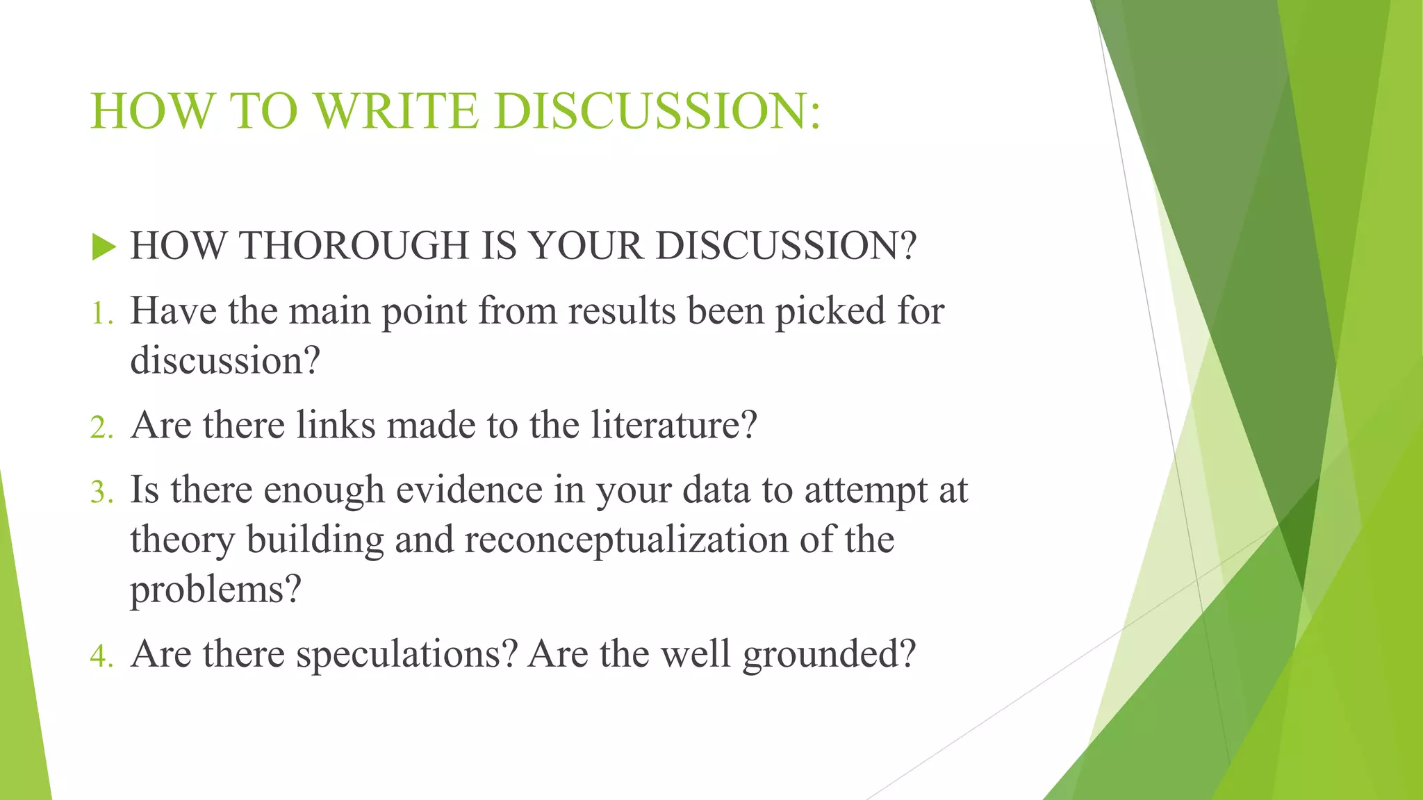HOW TO WRITE DISCUSSION:
 HOW THOROUGH IS YOUR DISCUSSION?
1. Have the main point from results been picked for
discussion?
2. Are there links made to the literature?
3. Is there enough evidence in your data to attempt at
theory building and reconceptualization of the
problems?
4. Are there speculations? Are the well grounded?
 