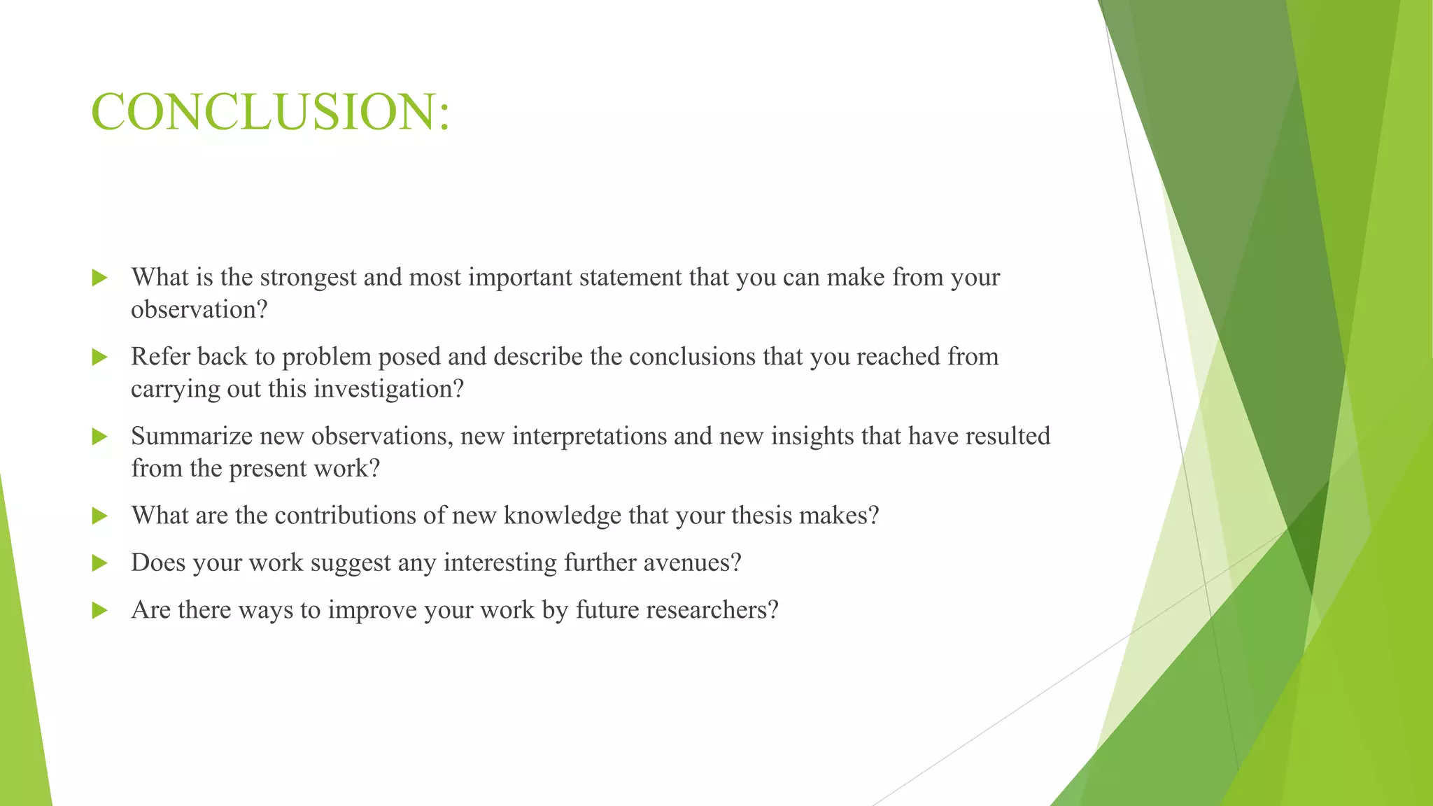 CONCLUSION:
 What is the strongest and most important statement that you can make from your
observation?
 Refer back to problem posed and describe the conclusions that you reached from
carrying out this investigation?
 Summarize new observations, new interpretations and new insights that have resulted
from the present work?
 What are the contributions of new knowledge that your thesis makes?
 Does your work suggest any interesting further avenues?
 Are there ways to improve your work by future researchers?
 