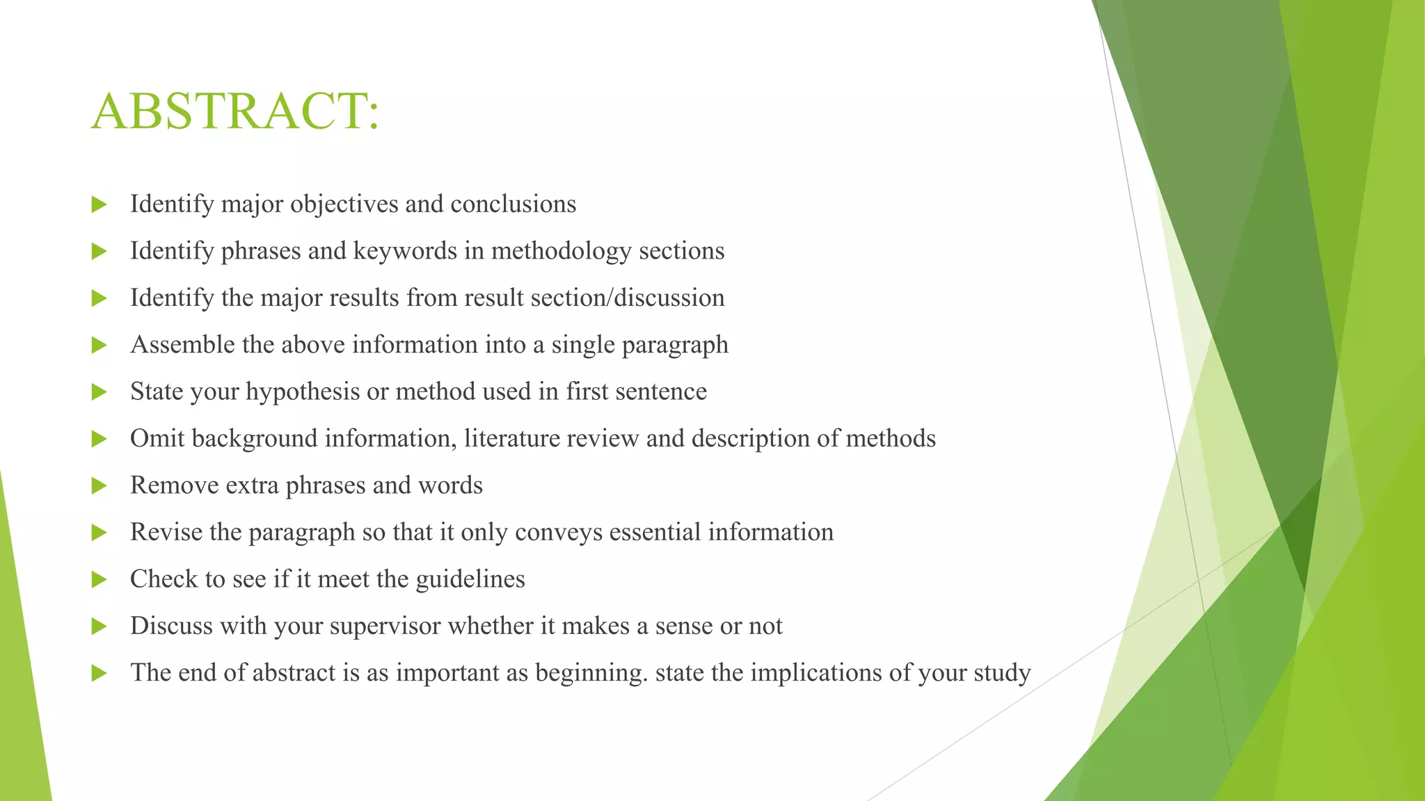 ABSTRACT:
 Identify major objectives and conclusions
 Identify phrases and keywords in methodology sections
 Identify the major results from result section/discussion
 Assemble the above information into a single paragraph
 State your hypothesis or method used in first sentence
 Omit background information, literature review and description of methods
 Remove extra phrases and words
 Revise the paragraph so that it only conveys essential information
 Check to see if it meet the guidelines
 Discuss with your supervisor whether it makes a sense or not
 The end of abstract is as important as beginning. state the implications of your study
 
