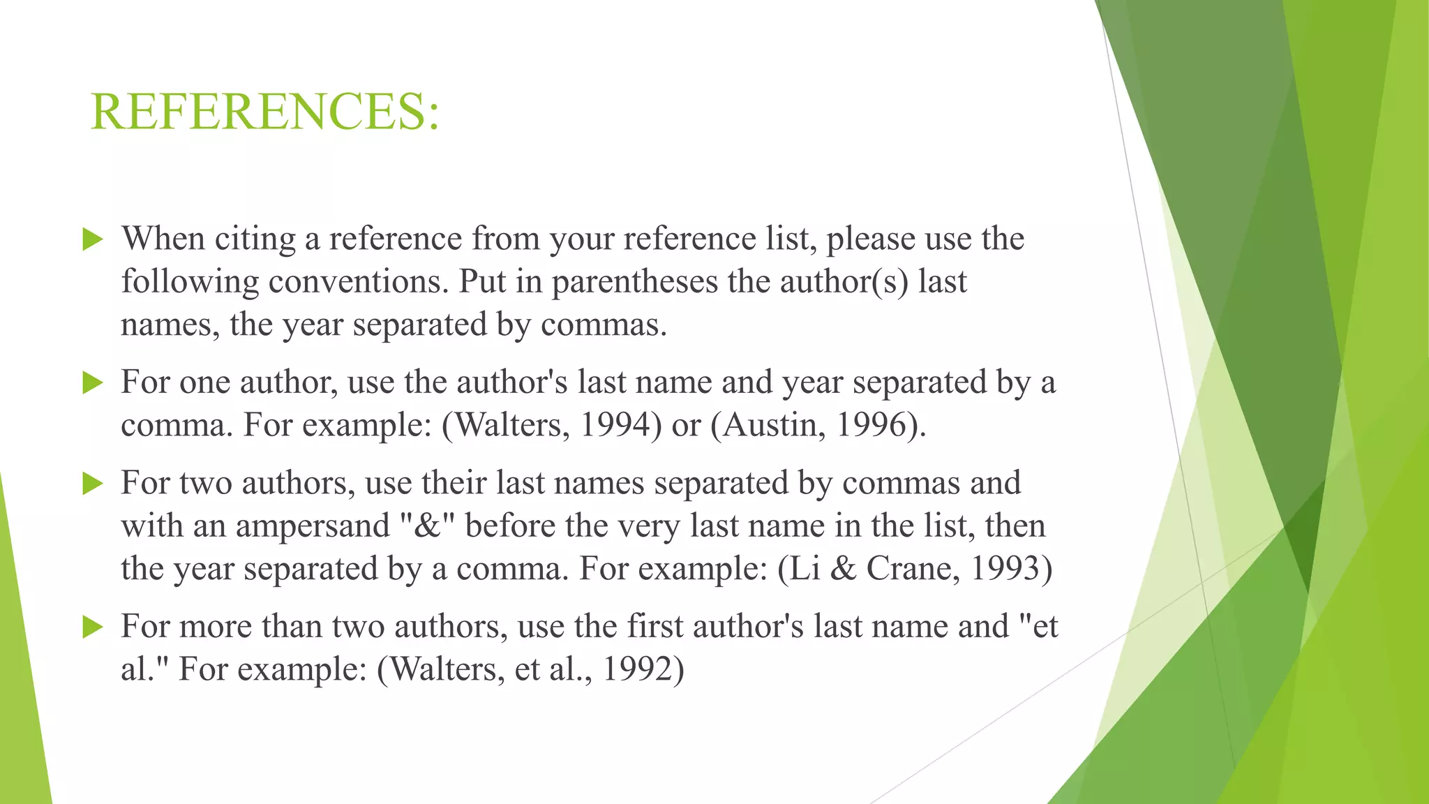 REFERENCES:
 When citing a reference from your reference list, please use the
following conventions. Put in parentheses the author(s) last
names, the year separated by commas.
 For one author, use the author's last name and year separated by a
comma. For example: (Walters, 1994) or (Austin, 1996).
 For two authors, use their last names separated by commas and
with an ampersand "&" before the very last name in the list, then
the year separated by a comma. For example: (Li & Crane, 1993)
 For more than two authors, use the first author's last name and "et
al." For example: (Walters, et al., 1992)
 