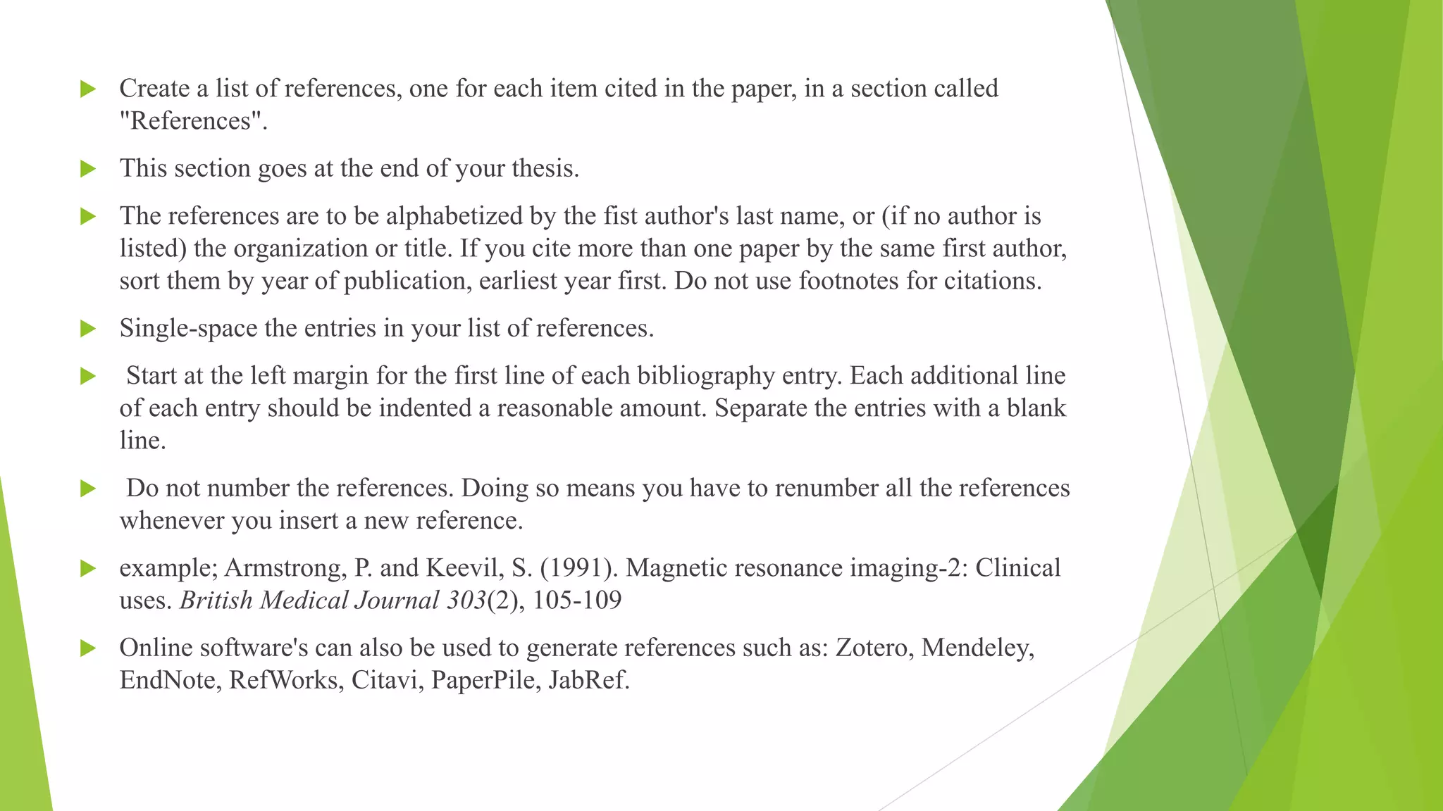  Create a list of references, one for each item cited in the paper, in a section called
"References".
 This section goes at the end of your thesis.
 The references are to be alphabetized by the fist author's last name, or (if no author is
listed) the organization or title. If you cite more than one paper by the same first author,
sort them by year of publication, earliest year first. Do not use footnotes for citations.
 Single-space the entries in your list of references.
 Start at the left margin for the first line of each bibliography entry. Each additional line
of each entry should be indented a reasonable amount. Separate the entries with a blank
line.
 Do not number the references. Doing so means you have to renumber all the references
whenever you insert a new reference.
 example; Armstrong, P. and Keevil, S. (1991). Magnetic resonance imaging-2: Clinical
uses. British Medical Journal 303(2), 105-109
 Online software's can also be used to generate references such as: Zotero, Mendeley,
EndNote, RefWorks, Citavi, PaperPile, JabRef.
 