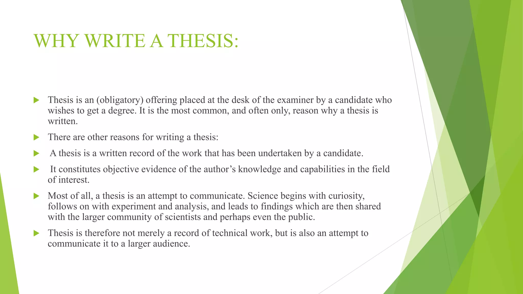 WHY WRITE A THESIS:
 Thesis is an (obligatory) offering placed at the desk of the examiner by a candidate who
wishes to get a degree. It is the most common, and often only, reason why a thesis is
written.
 There are other reasons for writing a thesis:
 A thesis is a written record of the work that has been undertaken by a candidate.
 It constitutes objective evidence of the author’s knowledge and capabilities in the field
of interest.
 Most of all, a thesis is an attempt to communicate. Science begins with curiosity,
follows on with experiment and analysis, and leads to findings which are then shared
with the larger community of scientists and perhaps even the public.
 Thesis is therefore not merely a record of technical work, but is also an attempt to
communicate it to a larger audience.
 
