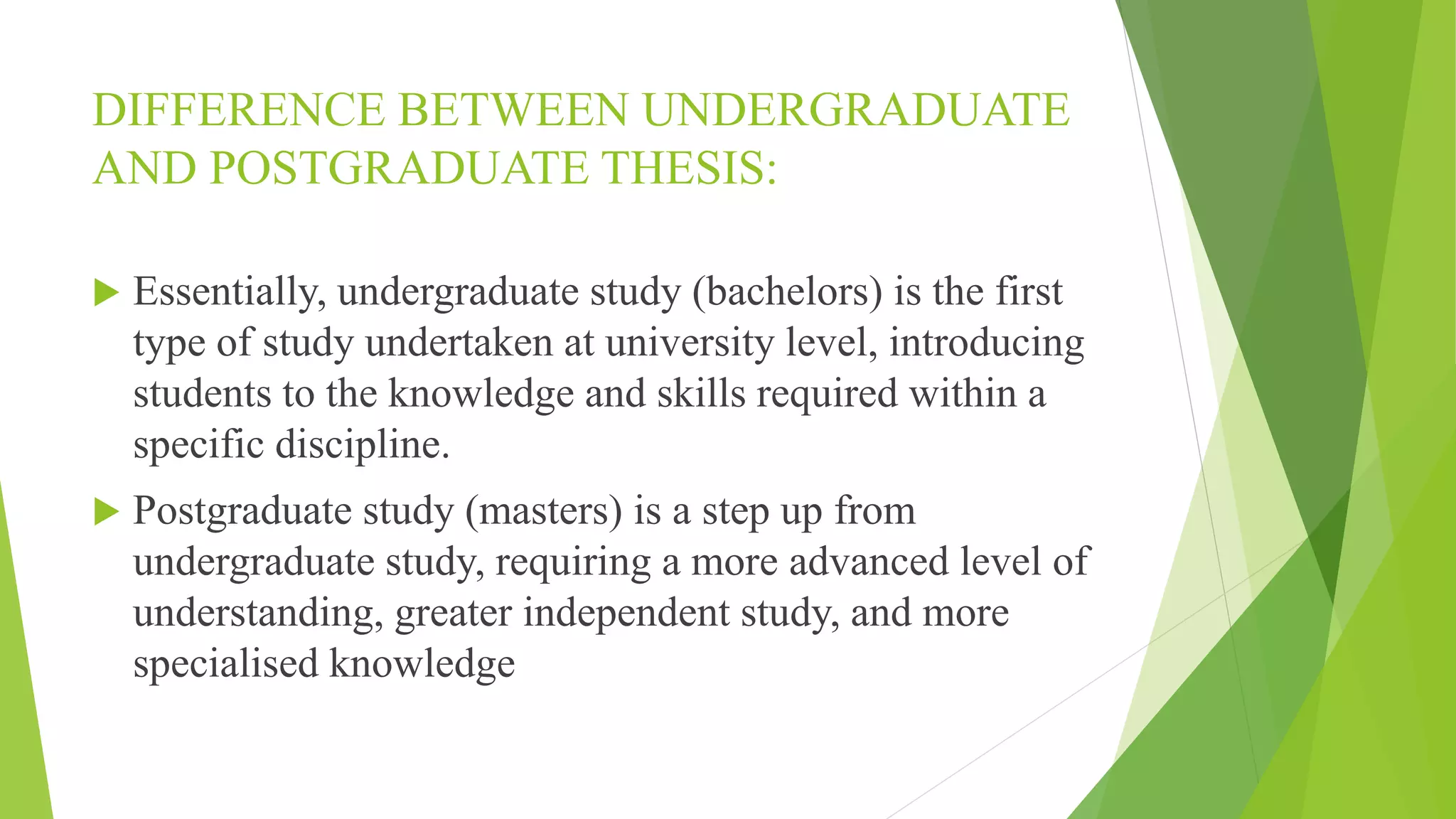 DIFFERENCE BETWEEN UNDERGRADUATE
AND POSTGRADUATE THESIS:
 Essentially, undergraduate study (bachelors) is the first
type of study undertaken at university level, introducing
students to the knowledge and skills required within a
specific discipline.
 Postgraduate study (masters) is a step up from
undergraduate study, requiring a more advanced level of
understanding, greater independent study, and more
specialised knowledge
 