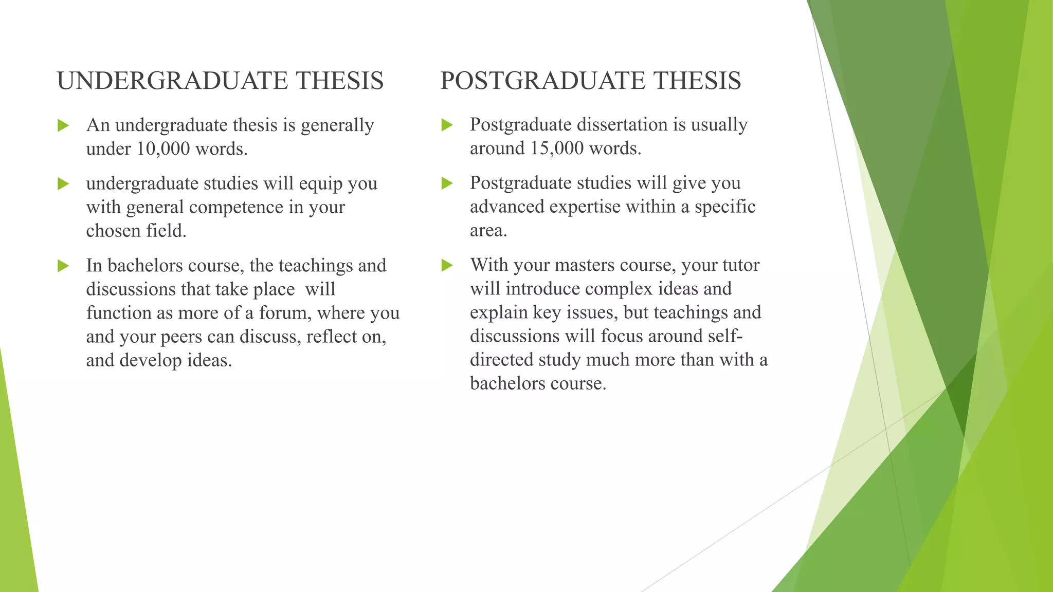 UNDERGRADUATE THESIS
 An undergraduate thesis is generally
under 10,000 words.
 undergraduate studies will equip you
with general competence in your
chosen field.
 In bachelors course, the teachings and
discussions that take place will
function as more of a forum, where you
and your peers can discuss, reflect on,
and develop ideas.
POSTGRADUATE THESIS
 Postgraduate dissertation is usually
around 15,000 words.
 Postgraduate studies will give you
advanced expertise within a specific
area.
 With your masters course, your tutor
will introduce complex ideas and
explain key issues, but teachings and
discussions will focus around self-
directed study much more than with a
bachelors course.
 