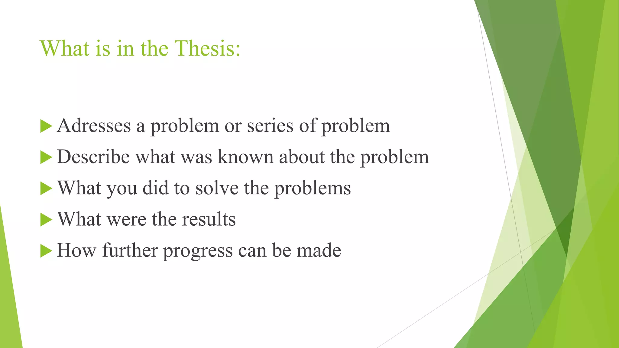What is in the Thesis:
 Adresses a problem or series of problem
 Describe what was known about the problem
 What you did to solve the problems
 What were the results
 How further progress can be made
 