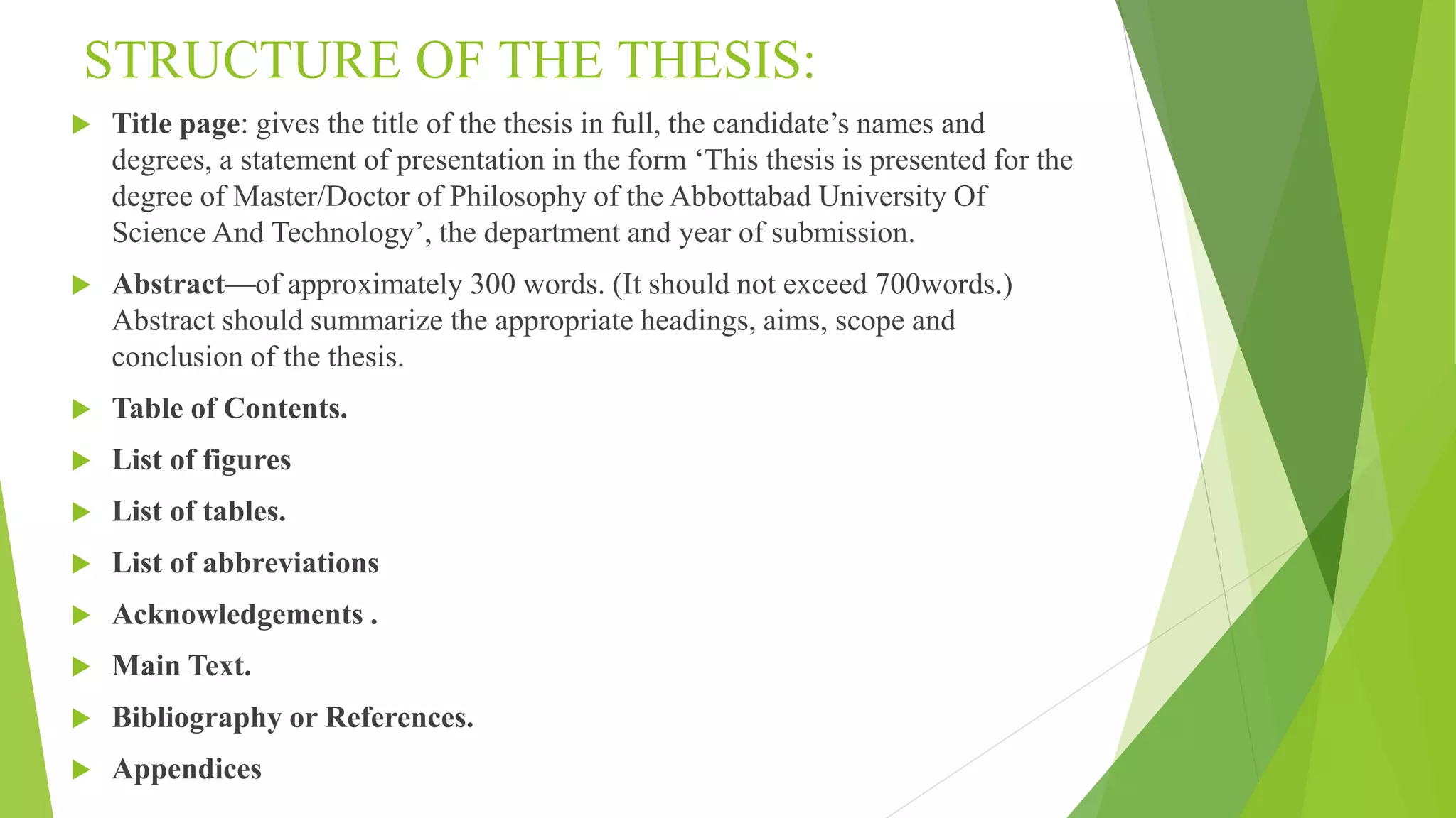 STRUCTURE OF THE THESIS:
 Title page: gives the title of the thesis in full, the candidate’s names and
degrees, a statement of presentation in the form ‘This thesis is presented for the
degree of Master/Doctor of Philosophy of the Abbottabad University Of
Science And Technology’, the department and year of submission.
 Abstract—of approximately 300 words. (It should not exceed 700words.)
Abstract should summarize the appropriate headings, aims, scope and
conclusion of the thesis.
 Table of Contents.
 List of figures
 List of tables.
 List of abbreviations
 Acknowledgements .
 Main Text.
 Bibliography or References.
 Appendices
 