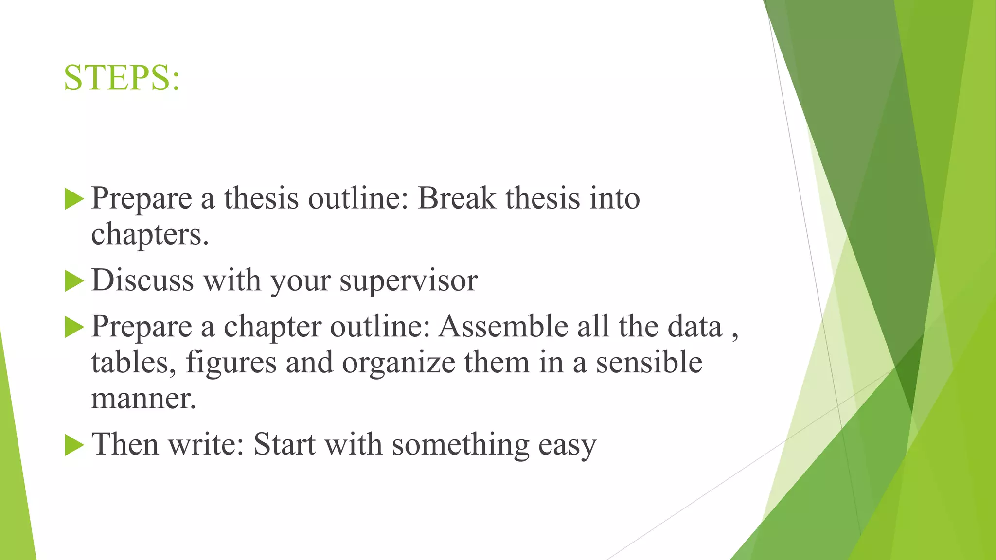 STEPS:
 Prepare a thesis outline: Break thesis into
chapters.
 Discuss with your supervisor
 Prepare a chapter outline: Assemble all the data ,
tables, figures and organize them in a sensible
manner.
 Then write: Start with something easy
 